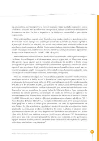176 
na adolescência suscita exposição a risco de doenças e exige cuidados específicos com a 
saúde física e mental para a adolescente e seu parceiro, independentemente de se casarem 
formalmente ou não. Por isso, a importância de fortalecer a maternidade e paternidade 
responsáveis. 
Uma política pública atenta à saúde do adolescente precisa englobar os questionamentos 
da educação sexual e dirigir-se a orientações atualizadas e voltadas ao público específico. 
A promoção de saúde em relação à vida sexual entre adolescentes precisa ser diferente de 
abordagens tradicionais para adultos. Como apresentado no documento do Ministério da 
Saúde, “se avançou mais, em termos de discurso e prática, no campo dos direitos reprodutivos 
do que no dos direitos sexuais” (BRASIL - MS, 2010, p.55). 
Pensar em direito reprodutivo e em direito sexual em termos de saúde significa assegurar 
condições de escolha para as adolescentes que querem engravidar, ter filhos, para as que 
não querem e para aquelas que já vivenciam uma situação de gravidez. O direito sexual 
abrange não só questões de saúde reprodutiva, mas também aspectos da sexualidade afetiva 
e genital, uma abordagem de gênero independentemente da sua identidade sexual, para ser 
possível um diálogo amplo, considerando a diversidade sexual, bem como auxiliando-os na 
construção de uma identidade autônoma, fortalecida e protagonista. 
Uma das principais estratégias para reduzir a taxa de gravidez na adolescência e propiciar 
abordagens relativas à Saúde Sexual e Reprodutiva a este segmento populacional foi a 
implantação do Programa Saúde na Escola (PSE), instituído por meio do Decreto Presidencial 
nº 6.286 de 5 de dezembro de 2007, que consiste em uma política interministerial, com 
articulação entre Ministérios da Saúde e da Educação, que passou a disponibilizar recursos 
financeiros para os municípios de menor Índice de Educação Básica. Estes recursos são 
utilizados na atenção primária, na promoção de saúde, na prevenção de agravos e na 
assistência em saúde de educandos de escolas adstritas aos territórios de saúde da família. 
Em 2012, 999 municípios brasileiros e 82 municípios paranaenses haviam aderido ao PSE. O 
Plano Estadual de Saúde 2011-2015, a exemplo do Plano Nacional, prevê a universalização 
deste programa a todos os municípios paranaenses, até 2015, independentemente de 
seus Índices de Educação Básica, vinculados à equipe de atenção primária do território, 
ampliando-se, ainda, para a Educação Infantil e de Jovens e Adultos. O disposto nestes 
instrumentos foi reiterado, por meio da publicação da Portaria Interministerial nº 1.413 de 
10 de julho de 2013, que redefiniu as regras e critérios para adesão ao PSE. Assim sendo, a 
partir deste ano todos os municípios poderão aderir a esta estratégia, sendo que todas as 
equipes de saúde da atenção básica e todos os níveis de ensino da educação básica pública 
poderão ser vinculados a este programa.99 
99 Mais informações disponíveis em: ‹www.saude.gov.br/pse›. 
 