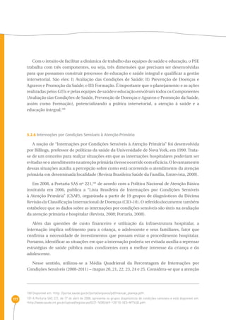 177 
Com o intuito de facilitar a dinâmica de trabalho das equipes de saúde e educação, o PSE 
trabalha com três componentes, ou seja, três dimensões que precisam ser desenvolvidas 
para que possamos construir processos de educação e saúde integral e qualificar a gestão 
intersetorial. São eles: I) Avaliação das Condições de Saúde; II) Prevenção de Doenças e 
Agravos e Promoção da Saúde; e III) Formação. É importante que o planejamento e as ações 
realizadas pelos GTIs e pelas equipes de saúde e educação envolvam todos os Componentes 
(Avaliação das Condições de Saúde, Prevenção de Doenças e Agravos e Promoção da Saúde, 
assim como Formação), potencializando a prática intersetorial, a atenção à saúde e a 
educação integral.100 
3.2.6 Internações por Condições Sensíveis à Atenção Primária 
A noção de “Internações por Condições Sensíveis à Atenção Primária” foi desenvolvida 
por Billings, professor de políticas da saúde da Universidade de Nova York, em 1990. Trata-se 
de um conceito para realçar situações em que as internações hospitalares poderiam ser 
evitadas se o atendimento na atenção primária tivesse ocorrido com eficácia. O levantamento 
dessas situações auxilia a percepção sobre como está ocorrendo o atendimento da atenção 
primária em determinada localidade (Revista Brasileira Saúde da Família, Entrevista, 2008). 
Em 2008, a Portaria SAS nº 221,101 de acordo com a Política Nacional de Atenção Básica 
instituída em 2006, publica a “Lista Brasileira de Internações por Condições Sensíveis 
à Atenção Primária” (CSAP), organizada a partir de 19 grupos de diagnósticos da Décima 
Revisão da Classificação Internacional de Doenças (CID-10). O referido documento também 
estabelece que os dados sobre as internações por condições sensíveis são úteis na avaliação 
da atenção primária e hospitalar (Revista, 2008; Portaria, 2008). 
Além das questões de custo financeiro e utilização da infraestrutura hospitalar, a 
internação implica sofrimento para a criança, o adolescente e seus familiares, fator que 
confirma a necessidade de investimentos que possam evitar o procedimento hospitalar. 
Portanto, identificar as situações em que a internação poderia ser evitada auxilia a repensar 
estratégias de saúde pública mais condizentes com o melhor interesse da criança e do 
adolescente. 
Nesse sentido, utilizou-se a Média Quadrienal da Percentagem de Internações por 
Condições Sensíveis (2008-2011) – mapas 20, 21, 22, 23, 24 e 25. Considera-se que a atenção 
100 Disponível em: ‹http: //portal.saude.gov.br/portal/arquivos/pdf/manual_planeja.pdf›. 
101 A Portaria SAS 221, de 17 de abril de 2008, apresenta os grupos diagnósticos de condições sensíveis e está disponível em: 
‹http://www.saude.mt.gov.br/upload/legislacao/0221-%5B2669-120110-SES-MT%5D.pdf›. 
 