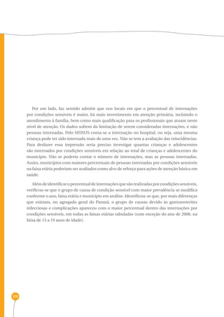 179 
Por um lado, faz sentido admitir que nos locais em que o percentual de internações 
por condições sensíveis é maior, há mais investimento em atenção primária, incluindo o 
atendimento à família, bem como mais qualificação para os profissionais que atuam neste 
nível de atenção. Os dados sofrem da limitação de serem consideradas internações, e não 
pessoas internadas. Pelo SIHSUS conta-se a internação no hospital, ou seja, uma mesma 
criança pode ter sido internada mais de uma vez. Não se tem a avaliação das reincidências. 
Para desfazer essa impressão seria preciso investigar quantas crianças e adolescentes 
são internados por condições sensíveis em relação ao total de crianças e adolescentes do 
município. Não se poderia contar o número de internações, mas as pessoas internadas. 
Assim, municípios com maiores percentuais de pessoas internadas por condições sensíveis 
na faixa etária poderiam ser avaliados como alvo de reforço para ações de atenção básica em 
saúde. 
Além de identificar o percentual de internações que são realizadas por condições sensíveis, 
verificou-se que o grupo de causa de condição sensível com maior prevalência se modifica 
conforme o ano, faixa etária e município em análise. Identificou-se que, por mais diferenças 
que existam, no agregado geral do Paraná, o grupo de causas devido às gastroenterites 
infecciosas e complicações apareceu com o maior percentual dentro das internações por 
condições sensíveis, em todas as faixas etárias tabuladas (com exceção do ano de 2008, na 
faixa de 15 a 19 anos de idade). 
 