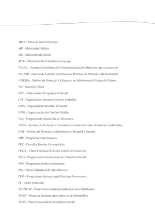 MON - Museu Oscar Niemeyer 
MP - Ministério Público 
MS - Ministério da Saúde 
MTE - Ministério do Trabalho e Emprego 
NBCAL - Normas Brasileiras de Comercialização de Alimentos para Lactentes 
NEDDIJ - Núcleo de Estudos e Defesa dos Direitos da Infância e da Juventude 
NUCRIA - Núcleo de Proteção à Criança e ao Adolescente Vítimas de Crimes 
NV - Nascidos Vivos 
OAB - Ordem dos Advogados do Brasil 
OIT - Organização Internacional do Trabalho 
OMS - Organização Mundial de Saúde 
ONU - Organização das Nações Unidas 
PAA - Programa de Aquisição de Alimentos 
PAEFI - Serviço de Proteção e Atendimento Especializado a Famílias e Indivíduos 
PAIF - Serviço de Proteção e Atendimento Integral à Família 
PBF - Programa Bolsa Família 
PEC - Patrulha Escolar Comunitária 
PELLL - Plano Estadual do Livro, Leitura e Literatura 
PETI - Programa de Erradicação do Trabalho Infantil 
PFP - Programa Família Paranaense 
PIA - Plano Individual de Atendimento 
PISA - Programme International Student Assessment 
PJ - Poder Judiciário 
PLANFOR - Plano Nacional de Qualificação do Trabalhador 
PNAD - Pesquisa Nacional por Amostra de Domicílios 
PNAS - Plano Nacional de Assistência Social 
 