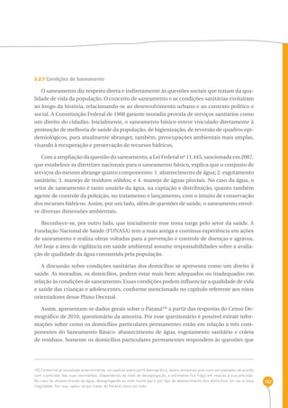 182 
3.2.7 Condições de Saneamento 
O saneamento diz respeito direta e indiretamente às questões sociais que tratam da qua-lidade 
de vida da população. O conceito de saneamento e as condições sanitárias evoluíram 
ao longo da história, relacionando-se ao desenvolvimento urbano e ao contexto político e 
social. A Constituição Federal de 1988 garante moradia provida de serviços sanitários como 
um direito do cidadão. Inicialmente, o saneamento básico esteve vinculado diretamente à 
promoção de melhoria de saúde da população, de higienização, de reversão de quadros epi-demiológicos, 
para atualmente abranger, também, preocupações ambientais mais amplas, 
visando à recuperação e preservação de recursos hídricos. 
Com a ampliação da questão do saneamento, a Lei Federal nº 11.445, sancionada em 2007, 
que estabelece as diretrizes nacionais para o saneamento básico, explica que o conjunto de 
serviços do mesmo abrange quatro componentes: 1. abastecimento de água; 2. esgotamento 
sanitário; 3. manejo de resíduos sólidos; e 4. manejo de águas pluviais. No caso da água, o 
setor de saneamento é tanto usuário da água, na captação e distribuição, quanto também 
agente de controle da poluição, no tratamento e lançamento, com o intuito de conservação 
dos recursos hídricos. Assim, por um lado, além de questões de saúde, o saneamento envol-ve 
diversas dimensões ambientais. 
Reconhece-se, por outro lado, que inicialmente esse tema surge pelo setor da saúde. A 
Fundação Nacional de Saúde (FUNASA) tem a mais antiga e contínua experiência em ações 
de saneamento e realiza obras voltadas para a prevenção e controle de doenças e agravos. 
Até hoje a área de vigilância em saúde ambiental assume responsabilidades sobre a avalia-ção 
de qualidade da água consumida pela população. 
A discussão sobre condições sanitárias dos domicílios se apresenta como um direito à 
saúde. As moradias, os domicílios, podem estar mais bem adequados ou inadequados em 
relação às condições de saneamento. Essas condições podem influenciar a qualidade de vida 
e saúde das crianças e adolescentes, conforme mencionado no capítulo referente aos eixos 
orientadores desse Plano Decenal. 
Assim, apresentam-se dados gerais sobre o Paraná102 a partir das respostas do Censo De-mográfico 
de 2010, questionário da amostra. Por esse questionário é possível extrair infor-mações 
sobre como os domicílios particulares permanentes estão em relação a três com-ponentes 
do Saneamento Básico: abastecimento de água, esgotamento sanitário e coleta 
de resíduos. Somente os domicílios particulares permanentes respondem às questões que 
102 Conforme já ressaltado anteriormente, no capítulo sobre perfil demográfico, dados amostrais precisam ser avaliados de acordo 
com a precisão das suas estimativas. Dependendo do nível de desagregação, a estimativa fica frágil em relação a sua precisão. 
No caso do abastecimento de água, desagregando ao nível municipal e por tipo de abastecimento dos domicílios, ter-se-ia essa 
fragilidade. Por isso, optou-se por tratar do Paraná como um todo. 
 
