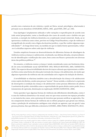 189 
acordo com a natureza do ato violento, e pode ser física, sexual, psicológica, relacionada à 
privação ou ao abandono (DAHLBERG; KRUG, 2002, apud OMS, 2007, p.1.166). 
Essa tipologia é amplamente utilizada e sofre variações e especificações de acordo com 
cada autor/pesquisador, como a classificação dos casos de acordo com o âmbito em que 
ocorrem, a exemplo da violência doméstica ou a exploração sexual comercial. Ainda, ao se 
apresentar a violência como crime, previsto no Código Penal Brasileiro, o tipo de violência é 
ressignificado de acordo com a lógica da doutrina jurídica, o que lhe confere algumas espe-cificidades107. 
Ao longo deste texto, na medida em que os dados forem apresentados, voltar- 
-se-á a detalhar aspectos sobre cada tipo de violência. 
Estudos empíricos levaram ao desenvolvimento de diferentes formas de abordagem da 
violência contra a criança e o adolescente, resultando, nas últimas décadas, em procedimen-tos 
de identificação e notificação dos casos, bem como em fluxos e protocolos em diversas 
áreas das políticas públicas.108 
No entanto, a violência contra a criança é ainda considerada como um fenômeno dota-do 
de certa invisibilidade social (QVORTRUP, 1993; MOLLO-BOUVIER, 2005; SARMENTO, 
2005). Um aspecto dessa invisibilidade decorre de traços culturais que representam a violên-cia 
física como uma forma de educação/correção da criança e do adolescente, de modo que 
algumas expressões da violência não são assimiladas sob o registro da violação de direitos. 
A invisibilidade se relaciona também com a desvalorização da criança e do adolescente 
como sujeito de direitos, sendo uma pessoa “menor”. Nesse sentido, a violência é a expressão 
do desrespeito à condição da criança e do adolescente como pessoas diferentes do adulto. 
A assimetria de poder, entendida como a superioridade de quem detém maior poder, leva a 
tratamentos de opressão, dominação ou exploração (SEDES/SAPIENTAE, 2008). 
Outra questão é que algumas formas de violência são dificilmente identificadas, como é 
o caso da violência doméstica e da sexual, uma vez que estas ocorrem em espaços privados 
e, na maioria dos casos, sem a presença de terceiros que possam notificar as agressões. Ou-tro 
componente destas formas de violência são os efeitos psíquicos que geram nas vítimas, 
como a produção de sentimentos ambíguos com relação ao agressor, que em geral é uma 
pessoa próxima, fato que dificulta a denúncia (GUERRA, 2008; PERES; MAFIOLETTI, 2012). 
107 Os crimes específicos contra a criança e o adolescente são inseridos no Título 1 - Dos Crimes Contra a Pessoa, e no Título VI 
- Dos Crimes Contra a Dignidade Sexual, do Código Penal Brasileiro, disponível em: ‹http: //www.planalto.gov.br/ccivil_03/decreto-lei/ 
Del2848compilado.htm›. Para uma leitura comentada, recomenda-se Greco (2011). 
108 O primeiro marco nos estudos empíricos sobre a violência contra a criança foi o trabalho realizado por Kempe e sua equipe, 
nos Estados Unidos, na década de 1960, que resultou no estudo sobre a Síndrome da Criança Espancada (CARVALHO, 2007). No 
Brasil os primeiros trabalhos foram realizados na área da Saúde Pública (MONTEIRO, 2010). Além de Carvalho (2007) e Monteiro 
(2010), outras referências sobre o histórico das pesquisas sobre violência contra a criança e o adolescente e seus desdobramentos 
em Políticas Públicas podem ser consultados em Azevedo e Guerra (1999), Bernardi (2005), Pires e Myazaki (2005), Guerra (2008), 
Organização Panamericana de Saúde (2003) e Plano Nacional de Enfrentamento da Violência Sexual Infanto-Juvenil (2002). 
 