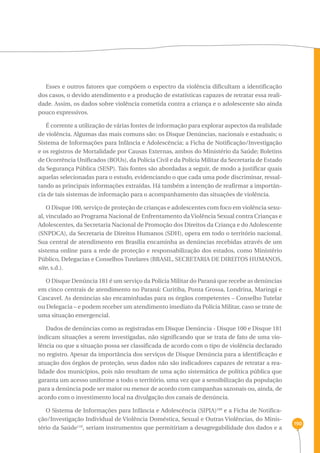 190 
Esses e outros fatores que compõem o espectro da violência dificultam a identificação 
dos casos, o devido atendimento e a produção de estatísticas capazes de retratar essa reali-dade. 
Assim, os dados sobre violência cometida contra a criança e o adolescente são ainda 
pouco expressivos. 
É corrente a utilização de várias fontes de informação para explorar aspectos da realidade 
de violência. Algumas das mais comuns são: os Disque Denúncias, nacionais e estaduais; o 
Sistema de Informações para Infância e Adolescência; a Ficha de Notificação/Investigação 
e os registros de Mortalidade por Causas Externas, ambos do Ministério da Saúde; Boletins 
de Ocorrência Unificados (BOUs), da Polícia Civil e da Polícia Militar da Secretaria de Estado 
da Segurança Pública (SESP). Tais fontes são abordadas a seguir, de modo a justificar quais 
aquelas selecionadas para o estudo, evidenciando o que cada uma pode discriminar, ressal-tando 
as principais informações extraídas. Há também a intenção de reafirmar a importân-cia 
de tais sistemas de informação para o acompanhamento das situações de violência. 
O Disque 100, serviço de proteção de crianças e adolescentes com foco em violência sexu-al, 
vinculado ao Programa Nacional de Enfrentamento da Violência Sexual contra Crianças e 
Adolescentes, da Secretaria Nacional de Promoção dos Direitos da Criança e do Adolescente 
(SNPDCA), da Secretaria de Direitos Humanos (SDH), opera em todo o território nacional. 
Sua central de atendimento em Brasília encaminha as denúncias recebidas através de um 
sistema online para a rede de proteção e responsabilização dos estados, como Ministério 
Público, Delegacias e Conselhos Tutelares (BRASIL, SECRETARIA DE DIREITOS HUMANOS, 
site, s.d.). 
O Disque Denúncia 181 é um serviço da Polícia Militar do Paraná que recebe as denúncias 
em cinco centrais de atendimento no Paraná: Curitiba, Ponta Grossa, Londrina, Maringá e 
Cascavel. As denúncias são encaminhadas para os órgãos competentes – Conselho Tutelar 
ou Delegacia – e podem receber um atendimento imediato da Polícia Militar, caso se trate de 
uma situação emergencial. 
Dados de denúncias como as registradas em Disque Denúncia - Disque 100 e Disque 181 
indicam situações a serem investigadas, não significando que se trata de fato de uma vio-lência 
ou que a situação possa ser classificada de acordo com o tipo de violência declarado 
no registro. Apesar da importância dos serviços de Disque Denúncia para a identificação e 
atuação dos órgãos de proteção, seus dados não são indicadores capazes de retratar a rea-lidade 
dos municípios, pois não resultam de uma ação sistemática de política pública que 
garanta um acesso uniforme a todo o território, uma vez que a sensibilização da população 
para a denúncia pode ser maior ou menor de acordo com campanhas sazonais ou, ainda, de 
acordo com o investimento local na divulgação dos canais de denúncia. 
O Sistema de Informações para Infância e Adolescência (SIPIA)109 e a Ficha de Notifica-ção/ 
Investigação Individual de Violência Doméstica, Sexual e Outras Violências, do Minis-tério 
da Saúde110, seriam instrumentos que permitiriam a desagregabilidade dos dados e a 
 
