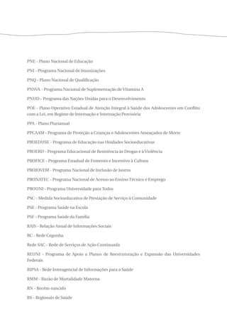 PNE - Plano Nacional de Educação 
PNI - Programa Nacional de Imunizações 
PNQ - Plano Nacional de Qualificação 
PNSVA - Programa Nacional de Suplementação de Vitamina A 
PNUD - Programa das Nações Unidas para o Desenvolvimento 
POE - Plano Operativo Estadual de Atenção Integral à Saúde dos Adolescentes em Conflito 
com a Lei, em Regime de Internação e Internação Provisória 
PPA - Plano Plurianual 
PPCAAM - Programa de Proteção a Crianças e Adolescentes Ameaçados de Morte 
PROEDUSE - Programa de Educação nas Unidades Socioeducativas 
PROERD - Programa Educacional de Resistência às Drogas e à Violência 
PROFICE - Programa Estadual de Fomento e Incentivo à Cultura 
PROJOVEM - Programa Nacional de Inclusão de Jovens 
PRONATEC - Programa Nacional de Acesso ao Ensino Técnico e Emprego 
PROUNI - Programa Universidade para Todos 
PSC - Medida Socioeducativa de Prestação de Serviço à Comunidade 
PSE - Programa Saúde na Escola 
PSF - Programa Saúde da Família 
RAIS - Relação Anual de Informações Sociais 
RC - Rede Cegonha 
Rede SAC - Rede de Serviços de Ação Continuada 
REUNI - Programa de Apoio a Planos de Reestruturação e Expansão das Universidades 
Federais 
RIPSA - Rede Interagencial de Informações para a Saúde 
RMM - Razão de Mortalidade Materna 
RN - Recém-nascido 
RS - Regionais de Saúde 
 