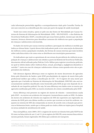 192 
cada informação preenchida significa o acompanhamento dado pelo Conselho Tutelar de 
um caso concreto ou a identificação dos casos por parte da equipe de saúde municipal. 
Tendo isso como ressalva, optou-se pelo uso das fontes de Mortalidade por Causas Ex-ternas 
do Sistema de Informações de Mortalidade (SIM) – MS/DATASUS – e dos Boletins de 
Ocorrência Unificados (SESP), considerando que essas fontes podem, mesmo que não dire-tamente, 
fornecer elementos para identificar contextos de violência nos quais a população 
de crianças e adolescentes está inserida. 
Os dados de mortes por causas externas auxiliam a percepção da violência à medida que 
indica as vítimas fatais. A partir desses dois indicadores pode-se ter uma noção da dimensão 
da violência contra a população estudada, das formas de causas externas que mais incidem 
sobre cada faixa etária e de como estas se distribuem nos municípios paranaenses. 
Os indicadores que mais se aproximam de um retrato da prevalência da violência na po-pulação 
de crianças e adolescentes são obtidos a partir do Boletim de Ocorrência Unificado, 
documento oficial utilizado pelas Polícias Civil e Militar para registrar ocorrências policiais, 
no qual se obtêm dados sobre violência física, sexual, psicológica, negligência/abandono e 
suicídio114, tanto em caso de crianças e adolescentes vítimas como quando estes são os per-petradores 
da violência. 
Vale destacar algumas diferenças entre os registros de morte decorrentes de agressões 
feitos pelo Ministério da Saúde e pela SESP, peculiaridades do registro de morte feito pelo 
profissional médico que utiliza a classificação do CID – 10. O registro de uma morte por 
agressão que é incluído no Sistema de Informações de Mortalidade (SIM/MS) não será ne-cessariamente 
também classificado como homicídio pela SESP, já que este depende do re-sultado 
de um inquérito policial. Ou seja, há uma diferença nos dados entre as mortes por 
agressões notificadas pelo SIM e as mortes resultantes de crimes contabilizadas pela SESP. 
Outra diferença está presente no registro de mortes de trânsito – nomenclatura usada 
pela SESP – ou mortes em acidentes de transporte (nomenclatura usada no SIM). Os dados 
de mortes em acidentes de trânsito nos registros do SIM são superiores aos registrados no 
sistema da SESP, pois esta última notifica as mortes que ocorrem no local do acidente, en-quanto 
no sistema do SIM são computadas as mortes de acordo com a situação que provo-cou 
os ferimentos letais, sendo que a vítima pode ter vindo a óbito no trajeto para o hospital 
ou nessa unidade de atendimento de saúde. 
Para exemplificar, entre 2009 e 2011 o registro de mortes no trânsito feito pela SESP foi de 
92 casos na faixa etária de um (1) até 11; já no registro do SIM-PR, nesta mesma faixa etária e 
mesmo período, foram registrados 304 óbitos por acidentes de transporte. 
114 Os Boletins de Ocorrência Unificados das polícias serão retomados no próximo item como dados de referência, também, para 
a violência cometida por crianças e adolescentes. 
 