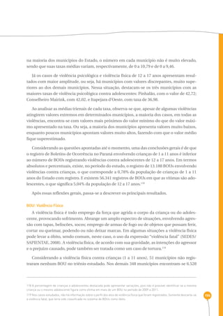 196 
na maioria dos municípios do Estado, o número em cada município não é muito elevado, 
sendo que suas taxas médias variam, respectivamente, de 0 a 10,79 e de 0 a 9,46. 
Já os casos de violência psicológica e violência física de 12 a 17 anos apresentam resul-tados 
com maior amplitude, ou seja, há municípios com valores discrepantes, muito supe-riores 
ao dos demais municípios. Nessa situação, destacam-se os três municípios com as 
maiores taxas de violência psicológica contra adolescentes: Pinhalão, com o valor de 42,72; 
Conselheiro Mairink, com 42,02, e Itapejara d’Oeste, com taxa de 36,98. 
Ao analisar as médias trienais de cada taxa, observa-se que, apesar de algumas violências 
atingirem valores extremos em determinados municípios, a maioria dos casos, em todas as 
violências, encontra-se com valores mais próximos do valor mínimo do que do valor máxi-mo 
apresentado na taxa. Ou seja, a maioria dos municípios apresenta valores muito baixos, 
enquanto poucos municípios apontam valores muito altos, fazendo com que o valor médio 
fique superestimado. 
Considerando as questões apontadas até o momento, uma das conclusões gerais é de que 
o registro de Boletins de Ocorrência no Paraná envolvendo crianças de 1 a 11 anos é inferior 
ao número de BOUs registrando violências contra adolescentes de 12 a 17 anos. Em termos 
absolutos e percentuais, existe, no período do estudo, o registro de 13.188 BOUs envolvendo 
violências contra crianças, o que corresponde a 0,78% da população de crianças de 1 a 11 
anos do Estado com registro. E existem 56.341 registros de BOUs em que as vítimas são ado-lescentes, 
o que significa 5,04% da população de 12 a 17 anos.118 
Após essas reflexões gerais, passa-se a descrever os principais resultados. 
BOU: Violência Física 
A violência física é todo emprego da força que agrida o corpo da criança ou do adoles-cente, 
provocando sofrimento. Abrange um amplo espectro de situações, envolvendo agres-são 
com tapas, beliscões, socos; emprego de armas de fogo ou de objetos que possam ferir, 
cortar ou queimar, podendo ou não deixar marcas. Em algumas situações a violência física 
pode levar a óbito, sendo comum, neste caso, o uso da expressão “violência fatal” (SEDES/ 
SAPIENTAE, 2008). A violência física, de acordo com sua gravidade, as intenções do agressor 
e o prejuízo causado, pode também ser tratada como um caso de tortura.119 
Considerando a violência física contra crianças (1 a 11 anos), 51 municípios não regis-traram 
nenhum BOU no triênio estudado. Nos demais 348 municípios encontram-se 6.528 
118 A percentagem de crianças e adolescentes destacada pode apresentar variações, pois não é possível identificar se a mesma 
criança ou o mesmo adolescente figura como vítima em mais de um BOU no período de 2009 a 2011. 
119 Nos casos estudados, não há informação sobre o perfil dos atos de violência física que foram registrados. Somente descarta-se 
a violência fatal, que teria sido classificada no sistema de BOUs como óbito. 
 
