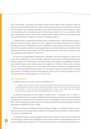 197 
casos no período, o que gera uma média estadual trienal igual a 0,88 casos para cada mil 
crianças da mesma faixa etária. Tais valores indicam que os casos se distribuem na maioria 
dos municípios, mas o número de registros em cada município não é muito expressivo, pois 
os 40 municípios com as maiores taxas têm valores que variam de 2,21 a, no máximo, 10,79. 
Dessa informação pode-se inferir que o registro sobre violência física contra criança pode 
estar subnotificado, mas aparece em todo o território (mapa 28). 
A violência física registrada em BOUs contra os adolescentes é mais frequente do que o 
registro contra as crianças. Somam-se 29.511 registros com vítimas adolescentes de violên-cia 
física no triênio, distribuídos em 395 municípios, ao passo que contra crianças o total é 
de 6.528. Os números absolutos encontrados fazem da violência física contra adolescentes 
a forma de violência mais frequente em BOUs registrados entre 2009 e 2011, revelando uma 
taxa média geral do Estado de 7,55 por mil. 
Em termos da quantidade de municípios noticiantes, 395 deles registram a violência fí-sica 
contra adolescentes e 394 municípios registram ocorrências de violência física contra 
crianças (mapa 29). O município com maior número de registros é Conselheiro Mairinck, 
que também figura com o maior número de registros de violência física contra crianças 
(10,79) e com uma taxa quase três vezes maior desse tipo de violência contra adolescentes 
(31,34). Outro município presente entre os 10 com maiores taxas de violência física nas duas 
faixas etárias é Quatiguá, com uma taxa superior a cinco vezes o valor que aparece no caso 
da violência física contra crianças (27,17 contra 5,27). 
BOU: Violência Sexual 
A violência sexual, ou o abuso sexual, é definido como 
[...] qualquer contato ou interação entre uma criança ou adolescente e alguém em estágio psicossexual mais 
avançado do desenvolvimento, na qual a criança ou adolescente estiver sendo usado para estimulação sexual 
do perpetrador [...]. Estas interações sexuais são impostas às crianças ou aos adolescentes pela violência 
física, ameaças ou indução de sua vontade (HASBIGZANG et al., 2005, p.341). 
A violência sexual pode ou não incluir o contato físico. A interação entre a vítima e o 
agressor pode consistir em assédio, exibicionismo do agressor, em observar ou fazer imagem 
da criança e do adolescente em situações de nudez ou aludindo a temas sexuais. O contato 
físico não necessariamente deixa marcas no corpo, pois pode não incluir qualquer forma de 
penetração (HASBIGZANG et al., 2005). 
Muitas das formas de violência sexual não deixam vestígios, e a denúncia dos fatos, quan-do 
ocorre, precisa ser comprovada mediante a interrogação dos envolvidos e o levantamen-to 
de provas circunstanciais. 
No triênio estudado, o Paraná registrou BOUs sobre violência sexual contra crianças em 
297 municípios, totalizando 3.188 registros. Em termos absolutos, a quantidade de casos em 
cada município parece pequena. No entanto, tendo em vista a gravidade do problema, os 
 