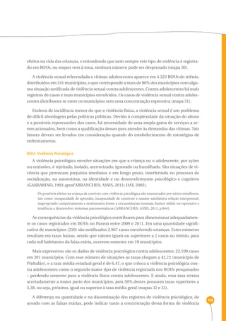198 
efeitos na vida das crianças, e entendendo que nem sempre este tipo de violência é registra-do 
em BOUs, ou sequer vem à tona, nenhum número pode ser desprezado (mapa 30). 
A violência sexual referendada a vítimas adolescentes aparece em 4.323 BOUs do triênio, 
distribuídos em 341 municípios, o que corresponde a mais de 80% dos municípios com algu-ma 
situação notificada de violência sexual contra adolescentes. Contra adolescentes há mais 
registros de casos e mais municípios envolvidos. Os casos de violência sexual contra adoles-centes 
distribuem-se entre os municípios sem uma concentração expressiva (mapa 31). 
Embora de incidência menor do que a violência física, a violência sexual é um problema 
de difícil abordagem pelas políticas públicas. Devido à complexidade da situação do abuso 
e a possíveis repercussões dos casos, há necessidade de uma ampla gama de serviços a se-rem 
acionados, bem como a qualificação desses para atender às demandas das vítimas. Tais 
fatores devem ser levados em consideração quando do estabelecimento de estratégias de 
enfrentamento. 
BOU: Violência Psicológica 
A violência psicológica envolve situações em que a criança ou o adolescente, por ações 
ou omissões, é rejeitado, isolado, aterrorizado, ignorado ou humilhado. São situações de vi-vência 
que provocam prejuízos imediatos e em longo prazo, interferindo no processo de 
socialização, na autoestima, na identidade e no desenvolvimento psicológico e cognitivo 
(GARBARINO, 1993 apud ABRANCHES; ASSIS, 2011; DAY, 2003). 
Os possíveis efeitos na criança de conviver com violência psicológica são enumerados por vários estudiosos, 
tais como: incapacidade de aprender, incapacidade de construir e manter satisfatória relação interpessoal, 
inapropriado comportamento e sentimentos frente a circunstâncias normais, humor infeliz ou repressivo e 
tendência a desenvolver sintomas psicossomáticos (ABRANCHES; ASSIS, 2011, p.844). 
As consequências da violência psicológica contribuem para dimensionar adequadamen-te 
os casos registrados em BOUs no Paraná entre 2009 e 2011. Em uma quantidade signifi-cativa 
de municípios (250) são notificados 2.967 casos envolvendo crianças. Estes números 
resultam em taxas baixas, sendo que valores iguais ou superiores a 2 casos no triênio, para 
cada mil habitantes da faixa etária, ocorrem somente em 10 municípios. 
Mais expressivos são os dados de violência psicológica contra adolescentes: 22.109 casos 
em 391 municípios. Com esse número de situações as taxas chegam a 42,72 (município de 
Pinhalão), e a taxa média estadual geral é de 6,47, o que coloca a violência psicológica con-tra 
adolescentes como o segundo maior tipo de violência registrada nos BOUs pesquisados 
– perdendo somente para a violência física contra adolescentes. E ainda, essa taxa retrata 
acertadamente a maior parte dos municípios, pois 50% destes possuem taxas superiores a 
5,38, ou seja, próximo, igual ou superior à taxa média geral (mapas 32 e 33). 
A diferença na quantidade e na disseminação dos registros de violência psicológica, de 
acordo com as faixas etárias, pode indicar tanto a concentração dessa forma de violência 
 