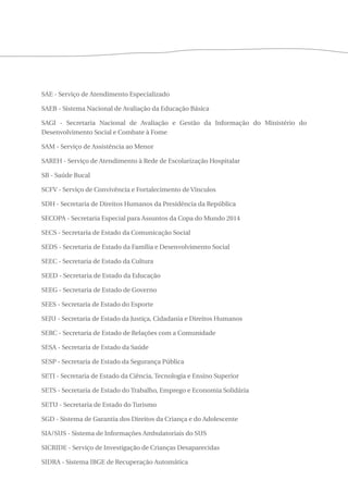SAE - Serviço de Atendimento Especializado 
SAEB - Sistema Nacional de Avaliação da Educação Básica 
SAGI - Secretaria Nacional de Avaliação e Gestão da Informação do Ministério do 
Desenvolvimento Social e Combate à Fome 
SAM - Serviço de Assistência ao Menor 
SAREH - Serviço de Atendimento à Rede de Escolarização Hospitalar 
SB - Saúde Bucal 
SCFV - Serviço de Convivência e Fortalecimento de Vínculos 
SDH - Secretaria de Direitos Humanos da Presidência da República 
SECOPA - Secretaria Especial para Assuntos da Copa do Mundo 2014 
SECS - Secretaria de Estado da Comunicação Social 
SEDS - Secretaria de Estado da Família e Desenvolvimento Social 
SEEC - Secretaria de Estado da Cultura 
SEED - Secretaria de Estado da Educação 
SEEG - Secretaria de Estado de Governo 
SEES - Secretaria de Estado do Esporte 
SEJU - Secretaria de Estado da Justiça, Cidadania e Direitos Humanos 
SERC - Secretaria de Estado de Relações com a Comunidade 
SESA - Secretaria de Estado da Saúde 
SESP - Secretaria de Estado da Segurança Pública 
SETI - Secretaria de Estado da Ciência, Tecnologia e Ensino Superior 
SETS - Secretaria de Estado do Trabalho, Emprego e Economia Solidária 
SETU - Secretaria de Estado do Turismo 
SGD - Sistema de Garantia dos Direitos da Criança e do Adolescente 
SIA/SUS - Sistema de Informações Ambulatoriais do SUS 
SICRIDE - Serviço de Investigação de Crianças Desaparecidas 
SIDRA - Sistema IBGE de Recuperação Automática 
 