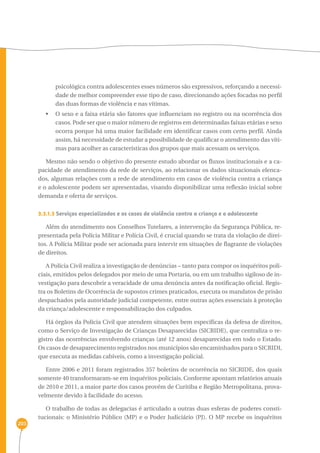 203 
psicológica contra adolescentes esses números são expressivos, reforçando a necessi-dade 
de melhor compreender esse tipo de caso, direcionando ações focadas no perfil 
das duas formas de violência e nas vítimas. 
• O sexo e a faixa etária são fatores que influenciam no registro ou na ocorrência dos 
casos. Pode ser que o maior número de registros em determinadas faixas etárias e sexo 
ocorra porque há uma maior facilidade em identificar casos com certo perfil. Ainda 
assim, há necessidade de estudar a possibilidade de qualificar o atendimento das víti-mas 
para acolher as características dos grupos que mais acessam os serviços. 
Mesmo não sendo o objetivo do presente estudo abordar os fluxos institucionais e a ca-pacidade 
de atendimento da rede de serviços, ao relacionar os dados situacionais elenca-dos, 
algumas relações com a rede de atendimento em casos de violência contra a criança 
e o adolescente podem ser apresentadas, visando disponibilizar uma reflexão inicial sobre 
demanda e oferta de serviços. 
3.3.1.3 Serviços especializados e os casos de violência contra a criança e o adolescente 
Além do atendimento nos Conselhos Tutelares, a intervenção da Segurança Pública, re-presentada 
pela Polícia Militar e Polícia Civil, é crucial quando se trata da violação de direi-tos. 
A Polícia Militar pode ser acionada para intervir em situações de flagrante de violações 
de direitos. 
A Polícia Civil realiza a investigação de denúncias – tanto para compor os inquéritos poli-ciais, 
emitidos pelos delegados por meio de uma Portaria, ou em um trabalho sigiloso de in-vestigação 
para descobrir a veracidade de uma denúncia antes da notificação oficial. Regis-tra 
os Boletins de Ocorrência de supostos crimes praticados, executa os mandatos de prisão 
despachados pela autoridade judicial competente, entre outras ações essenciais à proteção 
da criança/adolescente e responsabilização dos culpados. 
Há órgãos da Polícia Civil que atendem situações bem específicas da defesa de direitos, 
como o Serviço de Investigação de Crianças Desaparecidas (SICRIDE), que centraliza o re-gistro 
das ocorrências envolvendo crianças (até 12 anos) desaparecidas em todo o Estado. 
Os casos de desaparecimento registrados nos municípios são encaminhados para o SICRIDI, 
que executa as medidas cabíveis, como a investigação policial. 
Entre 2006 e 2011 foram registrados 357 boletins de ocorrência no SICRIDE, dos quais 
somente 40 transformaram-se em inquéritos policiais. Conforme apontam relatórios anuais 
de 2010 e 2011, a maior parte dos casos provém de Curitiba e Região Metropolitana, prova-velmente 
devido à facilidade do acesso. 
O trabalho de todas as delegacias é articulado a outras duas esferas de poderes consti-tucionais: 
o Ministério Público (MP) e o Poder Judiciário (PJ). O MP recebe os inquéritos 
 