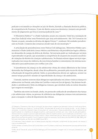 204 
policiais e encaminha as situações ao juiz de direito, fazendo a chamada denúncia pública, 
de competência do Promotor. O juiz de direito acata essa denúncia e instaura um procedi-mento 
de julgamento que leva à sentença judicial do caso.121 
O Ministério Público122 e o Poder Judiciário atuam em conjunto. Onde há a instalação de 
uma Vara Judicial existe uma Promotoria que atua articuladamente. São 143 Comarcas no 
Paraná, as quais, somadas às divisões de alguns Fóruns123, totalizam 160 unidades jurisdicio-nais 
no Estado. A maioria das comarcas atende mais de um município.124 
A articulação de procedimentos entre Polícia Civil (delegacias), Ministério Público (pro-motorias) 
e Poder Judiciário (varas) efetiva o recebimento e dá providências legais a diferen-tes 
demandas do campo da defesa de direitos. Tal execução pode ser realizada por serviços 
especializados ou gerais, que acumulam a competência de atuarem em assuntos envolven-do 
violações de direitos de crianças e adolescentes. No Paraná existem alguns serviços espe-cializados 
nos temas da violência, da convivência familiar e comunitária e do sistema socio-educativo 
para adolescentes em conflito com a lei. 
O atendimento da criança ou do adolescente vítima de crimes diferencia-se das outras 
demandas das Delegacias, desde a fase do acolhimento, passando pela escuta da vítima, até 
a finalização do inquérito policial. Todos os procedimentos devem ser sigilosos, ocorrer no 
menor tempo possível e atender às especificidades da criança e do adolescente. 
Contudo, existem somente duas delegacias especializadas em crimes contra a criança e o 
adolescente no Paraná, uma delas em Curitiba e outra em Foz do Iguaçu. Nas demais locali-dades 
o atendimento é feito em delegacias comuns, que atendem todas as outras situações 
que surgem no município. 
Também não existe no Estado, ainda, um protocolo unificado de atendimento da criança 
e do adolescente vítima, ou pessoas de referência nas delegacias comuns com treinamento 
para a recepção e coleta de depoimento das vítimas. 
121 Delegacia, Promotoria e Vara são as instituições nas quais atuam os agentes que executam o acesso às instâncias jurídicas. 
Todas as demandas que chegam ao “mundo do Direito” são apreciadas de acordo com as normas escritas – as leis, tratados e 
normativas – e conforme o tratamento lógico-formal próprio da “cultura jurídica”. Esses procedimentos incluem a abertura de um 
inquérito policial, de competência do delegado de polícia; a participação do promotor que, como “titular da ação penal pública”, 
oferece a denúncia, na qual se pronuncia pela apreciação jurídica do inquérito policial; ao ser acatado pelo juiz de direito, o caso 
será julgado, com procedimentos de acusação e defesa, e depois sentenciado pelo juiz. Nota-se que o promotor pode oferecer a 
denúncia sem que haja um inquérito, e que os inquéritos podem ser arquivados, mas as denúncias não (KANT DE LIMA, 2008, p.44). 
Para mais informações, ver Kant de Lima (2008) e Greco (2011). 
122 O Ministério Público também atua na defesa quando exige das instituições o cumprimento de seus deveres com relação à 
criança e ao adolescente. 
123 Por exemplo, a Comarca Central de Curitiba divide-se em 10 unidades jurisdicionais, desenvolvendo ações equivalentes às das 
comarcas. 
124 No site do Tribunal de Justiça do Paraná (www.tjpr.jus.br) está disponível a listagem com os municípios atendidos por cada 
comarca. 
 