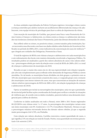205 
As duas unidades especializadas da Polícia Civil para registrar e investigar crimes contra 
a criança cometidos por adultos incluem um acolhimento diferenciado da criança e do ado-lescente, 
com equipe técnica de psicólogos para fazer a coleta de depoimento da vítima. 
Com exceção do município de Curitiba, que possui uma Vara e uma Promotoria de Cri-mes 
Contra a Criança e o Adolescente, os crimes contra a criança e o adolescente são trata-dos 
nas instâncias criminais das Varas e Promotorias, junto das demais demandas de crimes. 
Para refletir sobre os crimes, ou possíveis crimes, a serem tratados pelas instituições, faz- 
-se necessária uma discussão com base nos dados obtidos sobre Boletins de Ocorrência Uni-ficados 
no período de 2009 a 2011, como indicativos da concentração de casos de violência125 
que chegam aos cuidados das Delegacias, Promotorias e Varas. 
O total de registros de BOUs com vítimas crianças e adolescentes em cada município leva 
a um ordenamento dos locais com maiores demandas envolvendo a Segurança Pública. Os 
resultados podem ser analisados a partir dos valores absolutos de casos e dos valores relati-vos 
– percentagem obtida por meio da relação entre o total de BOUs de 2009 a 2011 e o total 
de crianças e adolescentes do município em 2010. 
Ressalta-se que o exame dos casos em si e de sua expressividade com relação à popula-ção- 
alvo são complementares para a reflexão sobre demandas de Segurança Pública a serem 
atendidas. De tal modo, os municípios foram divididos em dois grupos: o primeiro com os 
10% dos municípios que concentram a maioria dos casos, e o segundo grupo com o restante 
dos municípios com menor número de casos, mas que concentram as situações de maiores 
valores relativos (percentagens de BOUs de 2009 a 2011, em relação à população de crianças 
e adolescentes de 2010). 
Optou-se também por incluir as mesorregiões dos municípios, uma vez que a proximida-de 
territorial pode facilitar ações coordenadas do Estado para verificar e atender às situações 
de violência que, de acordo com os dados estudados, parecem indicar uma demanda emer-gencial 
para a defesa de direitos. 
Conforme os dados analisados em todo o Paraná, entre 2009 e 2011 foram registrados 
69.529 BOUs com vítimas entre 1 e 17 anos. As percentagens dos municípios variam entre 
um único município com 0% (Lindoeste) e 13,77% (Conselheiro Mairinck). Destaca-se que 
a percentagem máxima encontrada destoa dos demais valores obtidos, já que a segunda 
maior percentagem é de 9,79%, em Pinhalão. 
Com relação aos valores absolutos, Curitiba concentra a maior quantidade de casos, o 
que significa 15% em relação ao total do Estado. Porém, essa quantidade em termos percen-tuais 
é de somente 2,59%. 
125 Como já exposto no capítulo sobre o Direito ao Respeito, Liberdade e Dignidade, as formas de violência registradas foram: 
violência física, sexual, psicológica, negligência/abandono e suicídio. 
 