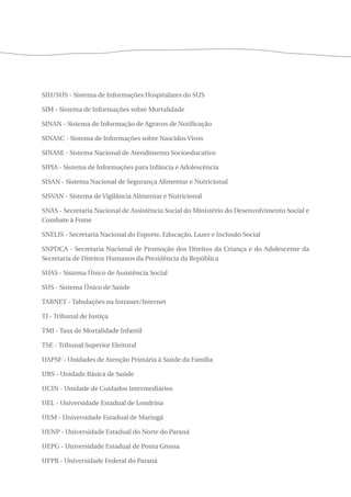 SIH/SUS - Sistema de Informações Hospitalares do SUS 
SIM - Sistema de Informações sobre Mortalidade 
SINAN - Sistema de Informação de Agravos de Notificação 
SINASC - Sistema de Informações sobre Nascidos Vivos 
SINASE - Sistema Nacional de Atendimento Socioeducativo 
SIPIA - Sistema de Informações para Infância e Adolescência 
SISAN - Sistema Nacional de Segurança Alimentar e Nutricional 
SISVAN - Sistema de Vigilância Alimentar e Nutricional 
SNAS - Secretaria Nacional de Assistência Social do Ministério do Desenvolvimento Social e 
Combate à Fome 
SNELIS - Secretaria Nacional do Esporte, Educação, Lazer e Inclusão Social 
SNPDCA - Secretaria Nacional de Promoção dos Direitos da Criança e do Adolescente da 
Secretaria de Direitos Humanos da Presidência da República 
SUAS - Sistema Único de Assistência Social 
SUS - Sistema Único de Saúde 
TABNET - Tabulações na Intranet/Internet 
TJ - Tribunal de Justiça 
TMI - Taxa de Mortalidade Infantil 
TSE - Tribunal Superior Eleitoral 
UAPSF - Unidades de Atenção Primária à Saúde da Família 
UBS - Unidade Básica de Saúde 
UCIN - Unidade de Cuidados Intermediários 
UEL - Universidade Estadual de Londrina 
UEM - Universidade Estadual de Maringá 
UENP - Universidade Estadual do Norte do Paraná 
UEPG - Universidade Estadual de Ponta Grossa 
UFPR - Universidade Federal do Paraná 
 