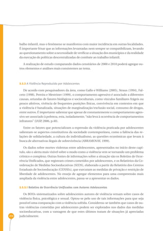 213 
balho infantil, mas o fenômeno se manifestou com maior incidência em outras localidades. 
É importante frisar que as informações levantadas nem sempre se compatibilizam, levando 
ao questionamento sobre a necessidade de verificar a situação dos municípios e da realidade 
da execução de políticas descentralizadas de combate ao trabalho infantil. 
A realização de estudo comparando dados censitários de 2000 e 2010 poderá agregar ou-tros 
elementos e análises mais consistentes ao tema. 
3.3.3 A Violência Reproduzida por Adolescentes 
De acordo com pesquisadores da área, como Gallo e Williams (2005), Straus (1994), Fal-ceto 
(1998), Pereira e Mestriner (1999), o comportamento agressivo é associado a diferentes 
causas, oriundas de fatores biológicos e socioculturais, como vínculos familiares frágeis ou 
pouco afetivos, vivência de frequentes punições físicas, convivência em contextos em que 
a violência é banalizada, situações de marginalização/exclusão social, consumo de drogas, 
entre outros. É importante salientar que apesar de constantemente o comportamento agres-sivo 
ser associado à pobreza, esta, isoladamente, “não leva à ocorrência de comportamentos 
infratores” (IASP, 2006, p.40). 
Entre os fatores que potencializam a expressão da violência praticada por adolescentes 
salientam-se aspectos constitutivos da sociedade contemporânea, como a falência das re-lações 
de solidariedade, a cultura do individualismo, as questões econômicas que levam à 
busca de alternativas ilegais de sobrevivência (ABRAMOVAY, 1999). 
Os dados sobre mortes violentas entre adolescentes, apresentados no início deste capí-tulo, 
são o alerta mais visível sobre o modo como a violência vem se tornando um problema 
crônico e complexo. Outras fontes de informações sobre a situação são os Boletins de Ocor-rência 
Unificados, que registram crimes cometidos por adolescentes, e os Relatórios da Co-ordenação 
de Medidas Socioeducativas (SEDS), elaborado a partir do Relatório dos Centros 
Estaduais de Socioeducação (CENSEs), que executam as medidas de privação e restrição de 
liberdade de adolescentes. No ensejo de agregar elementos para uma compreensão mais 
ampliada da violência entre adolescentes, passa-se a apresentar os dados. 
3.3.3.1 Boletins de Ocorrência Unificados com Autores Adolescentes 
Os BOUs sistematizados sobre adolescentes autores de violência versam sobre casos de 
violência física, psicológica e sexual. Optou-se pelo uso de tais informações para que seja 
possível uma comparação com a violência sofrida. Considerou-se também que casos de ou-tras 
violências cometidas por adolescentes podem ser explorados nos dados das medidas 
socioeducativas, com a vantagem de que estes últimos tratam de situações já apreciadas 
judicialmente. 
 