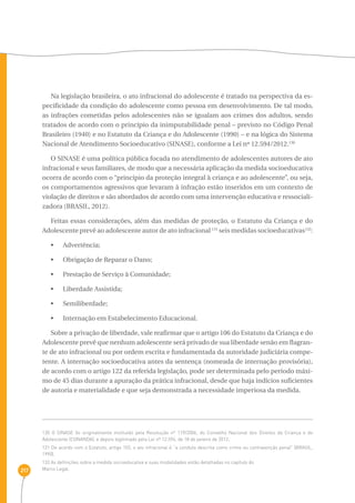 217 
Na legislação brasileira, o ato infracional do adolescente é tratado na perspectiva da es-pecificidade 
da condição do adolescente como pessoa em desenvolvimento. De tal modo, 
as infrações cometidas pelos adolescentes não se igualam aos crimes dos adultos, sendo 
tratados de acordo com o princípio da inimputabilidade penal – previsto no Código Penal 
Brasileiro (1940) e no Estatuto da Criança e do Adolescente (1990) – e na lógica do Sistema 
Nacional de Atendimento Socioeducativo (SINASE), conforme a Lei nº 12.594/2012.130 
O SINASE é uma política pública focada no atendimento de adolescentes autores de ato 
infracional e seus familiares, de modo que a necessária aplicação da medida socioeducativa 
ocorra de acordo com o “princípio da proteção integral à criança e ao adolescente”, ou seja, 
os comportamentos agressivos que levaram à infração estão inseridos em um contexto de 
violação de direitos e são abordados de acordo com uma intervenção educativa e ressociali-zadora 
(BRASIL, 2012). 
Feitas essas considerações, além das medidas de proteção, o Estatuto da Criança e do 
Adolescente prevê ao adolescente autor de ato infracional 131 seis medidas socioeducativas132: 
•  Advertência; 
•  Obrigação de Reparar o Dano; 
•  Prestação de Serviço à Comunidade; 
•  Liberdade Assistida; 
•  Semiliberdade; 
•  Internação em Estabelecimento Educacional. 
Sobre a privação de liberdade, vale reafirmar que o artigo 106 do Estatuto da Criança e do 
Adolescente prevê que nenhum adolescente será privado de sua liberdade senão em flagran-te 
de ato infracional ou por ordem escrita e fundamentada da autoridade judiciária compe-tente. 
A internação socioeducativa antes da sentença (nomeada de internação provisória), 
de acordo com o artigo 122 da referida legislação, pode ser determinada pelo período máxi-mo 
de 45 dias durante a apuração da prática infracional, desde que haja indícios suficientes 
de autoria e materialidade e que seja demonstrada a necessidade imperiosa da medida. 
130 O SINASE foi originalmente instituído pela Resolução nº 119/2006, do Conselho Nacional dos Direitos da Criança e do 
Adolescente (CONANDA), e depois legitimado pela Lei nº 12.594, de 18 de janeiro de 2012. 
131 De acordo com o Estatuto, artigo 103, o ato infracional é “a conduta descrita como crime ou contravenção penal” (BRASIL, 
1990). 
133 As definições sobre a medida socioeducativa e suas modalidades estão detalhadas no capítulo do 
Marco Legal. 
 