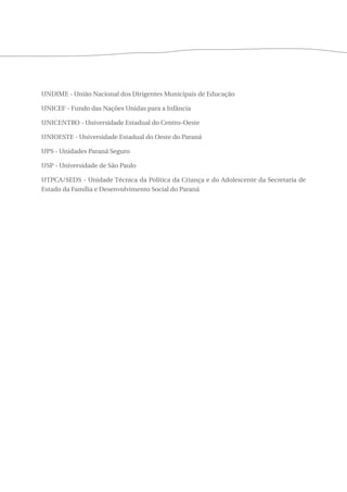UNDIME - União Nacional dos Dirigentes Municipais de Educação 
UNICEF - Fundo das Nações Unidas para a Infância 
UNICENTRO - Universidade Estadual do Centro-Oeste 
UNIOESTE - Universidade Estadual do Oeste do Paraná 
UPS - Unidades Paraná Seguro 
USP - Universidade de São Paulo 
UTPCA/SEDS - Unidade Técnica da Política da Criança e do Adolescente da Secretaria de 
Estado da Família e Desenvolvimento Social do Paraná 
 