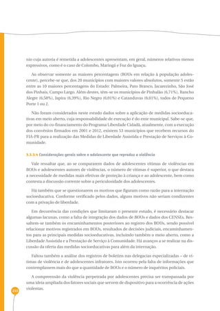 233 
nio cuja autoria é remetida a adolescentes apresentam, em geral, números relativos menos 
expressivos, como é o caso de Colombo, Maringá e Foz do Iguaçu. 
Ao observar somente as maiores percentagens (BOUs em relação à população adoles-cente), 
percebe-se que, dos 20 municípios com maiores valores absolutos, somente 5 estão 
entre as 10 maiores percentagens do Estado: Palmeira, Pato Branco, Jacarezinho, São José 
dos Pinhais, Campo Largo. Além destes, têm-se os municípios de Pinhalão (6,71%), Rancho 
Alegre (6,58%), Japira (6,39%), Rio Negro (6,01%) e Catanduvas (6,01%), todos de Pequeno 
Porte 1 ou 2. 
Não foram considerados neste estudo dados sobre a aplicação de medidas socioeduca-tivas 
em meio aberto, cuja responsabilidade de execução é do ente municipal. Sabe-se que, 
por meio do co-financiamento do Programa Liberdade Cidadã, atualmente, com a execução 
dos convênios firmados em 2001 e 2012, existem 53 municípios que recebem recursos do 
FIA-PR para a realização das Medidas de Liberdade Assistida e Prestação de Serviços à Co-munidade. 
3.3.3.4 Considerações gerais sobre o adolescente que reproduz a violência 
Vale ressaltar que, ao se compararem dados de adolescentes vítimas de violências em 
BOUs e adolescentes autores de violências, o número de vítimas é superior, o que destaca 
a necessidade de medidas mais efetivas de proteção à criança e ao adolescente, bem como 
contesta a discussão corrente sobre a periculosidade dos adolescentes. 
Há também que se questionarem os motivos que figuram como razão para a internação 
socioeducativa. Conforme verificado pelos dados, alguns motivos não seriam condizentes 
com a privação de liberdade. 
Em decorrência das condições que limitaram o presente estudo, é necessário destacar 
algumas lacunas, como a falta de integração dos dados de BOUs e dados dos CENSEs. Res-saltem- 
se também os encaminhamentos posteriores ao registro dos BOUs, sendo possível 
relacionar motivos registrados em BOUs, resultados de decisões judiciais, encaminhamen-tos 
para as principais medidas socioeducativas, incluindo também o meio aberto, como a 
Liberdade Assistida e a Prestação de Serviço à Comunidade. Há avanços a se realizar na dis-cussão 
da oferta das medidas socioeducativas para além da internação. 
Faltou também a análise dos registros de boletins nas delegacias especializadas – de ví-timas 
de violência e de adolescentes infratores. Isto ocorreu pela falta de informações que 
contemplassem mais do que a quantidade de BOUs e o número de inquéritos policiais. 
A compreensão da violência perpetrada por adolescentes precisa ser transpassada por 
uma ideia ampliada dos fatores sociais que servem de dispositivo para a ocorrência de ações 
violentas. 
 