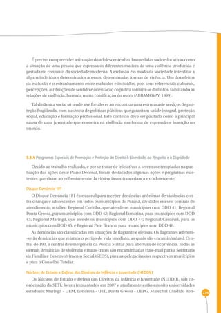234 
É preciso compreender a situação do adolescente alvo das medidas socioeducativas como 
a situação de uma pessoa que expressa os diferentes matizes de uma violência produzida e 
gestada no conjunto da sociedade moderna. A exclusão é o modo da sociedade interditar a 
alguns indivíduos determinados acessos, determinadas formas de vivência. Um dos efeitos 
da exclusão é o estranhamento entre excluídos e incluídos, pois seus referenciais culturais, 
percepções, atribuições de sentido e orientação cognitiva tornam-se distintos, facilitando as 
relações de violência, baseada numa coisificação do outro (ABRAMOVAY, 1999). 
Tal dinâmica social só tende a se fortalecer ao encontrar uma estrutura de serviços de pro-teção 
fragilizada, com ausência de políticas públicas que garantam saúde integral, proteção 
social, educação e formação profissional. Este contexto deve ser pautado como a principal 
causa de uma juventude que encontra na violência sua forma de expressão e inserção no 
mundo. 
3.3.4 Programas Especiais de Promoção e Proteção do Direito à Liberdade, ao Respeito e à Dignidade 
Devido ao trabalho realizado, e por se tratar de iniciativas a serem contempladas na pac-tuação 
das ações deste Plano Decenal, foram destacados algumas ações e programas exis-tentes 
que visam ao enfrentamento da violência contra a criança e o adolescente. 
Disque Denúncia 181 
O Disque Denúncia 181 é um canal para receber denúncias anônimas de violências con-tra 
crianças e adolescentes em todos os municípios do Paraná, divididos em seis centrais de 
atendimento, a saber: Regional Curitiba, que atende os municípios com DDD 41; Regional 
Ponta Grossa, para municípios com DDD 42; Regional Londrina, para municípios com DDD 
43; Regional Maringá, que atende os municípios com DDD 44; Regional Cascavel, para os 
municípios com DDD 45, e Regional Pato Branco, para municípios com DDD 46. 
As denúncias são classificadas em situações de flagrante e eletivas. Os flagrantes referem- 
-se às denúncias que relatam o perigo de vida imediato, as quais são encaminhadas à Cen-tral 
do 190, a central de emergência da Polícia Militar para abertura de ocorrência. Todas as 
demais denúncias de violência e maus-tratos são encaminhadas via e-mail para a Secretaria 
da Família e Desenvolvimento Social (SEDS), para as delegacias dos respectivos municípios 
e para o Conselho Tutelar. 
Núcleos de Estudo e Defesa dos Direitos da Infância e Juventude (NEDIJ) 
Os Núcleos de Estudo e Defesa dos Direitos da Infância e Juventude (NEDDIJ), sob co-ordenação 
da SETI, foram implantados em 2007 e atualmente estão em oito universidades 
estaduais: Maringá - UEM, Londrina - UEL, Ponta Grossa - UEPG, Marechal Cândido Ron- 
 