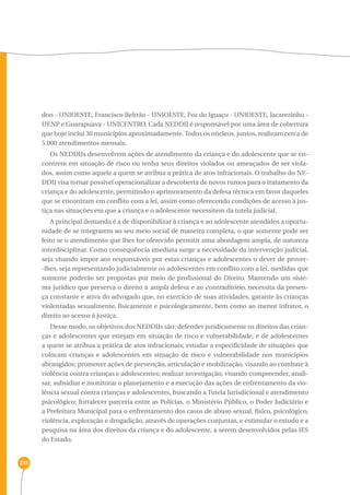 235 
don - UNIOESTE, Francisco Beltrão - UNIOESTE, Foz do Iguaçu - UNIOESTE, Jacarezinho - 
UENP e Guarapuava - UNICENTRO. Cada NEDDIJ é responsável por uma área de cobertura 
que hoje inclui 30 municípios aproximadamente. Todos os núcleos, juntos, realizam cerca de 
5.000 atendimentos mensais. 
Os NEDDIJs desenvolvem ações de atendimento da criança e do adolescente que se en-contrem 
em situação de risco ou tenha seus direitos violados ou ameaçados de ser viola-dos, 
assim como aquele a quem se atribua a prática de atos infracionais. O trabalho do NE-DDIJ 
visa tornar possível operacionalizar a descoberta de novos rumos para o tratamento da 
criança e do adolescente, permitindo o aprimoramento da defesa técnica em favor daqueles 
que se encontram em conflito com a lei, assim como oferecendo condições de acesso à jus-tiça 
nas situações em que a criança e o adolescente necessitem da tutela judicial. 
A principal demanda é a de disponibilizar à criança e ao adolescente atendidos a oportu-nidade 
de se integrarem ao seu meio social de maneira completa, o que somente pode ser 
feito se o atendimento que lhes for oferecido permitir uma abordagem ampla, de natureza 
interdisciplinar. Como consequência imediata surge a necessidade da intervenção judicial, 
seja visando impor aos responsáveis por estas crianças e adolescentes o dever de prover- 
-lhes, seja representando judicialmente os adolescentes em conflito com a lei, medidas que 
somente poderão ser propostas por meio de profissional do Direito. Mantendo um siste-ma 
jurídico que preserva o direito à ampla defesa e ao contraditório, necessita da presen-ça 
constante e ativa do advogado que, no exercício de suas atividades, garante às crianças 
violentadas sexualmente, fisicamente e psicologicamente, bem como ao menor infrator, o 
direito ao acesso à justiça. 
Desse modo, os objetivos dos NEDDIJs são: defender juridicamente os direitos das crian-ças 
e adolescentes que estejam em situação de risco e vulnerabilidade, e de adolescentes 
a quem se atribua a prática de atos infracionais; estudar a especificidade de situações que 
colocam crianças e adolescentes em situação de risco e vulnerabilidade nos municípios 
abrangidos; promover ações de prevenção, articulação e mobilização, visando ao combate à 
violência contra crianças e adolescentes; realizar investigação, visando compreender, anali-sar, 
subsidiar e monitorar o planejamento e a execução das ações de enfrentamento da vio-lência 
sexual contra crianças e adolescentes, buscando a Tutela Jurisdicional e atendimento 
psicológico; fortalecer parceria entre as Polícias, o Ministério Público, o Poder Judiciário e 
a Prefeitura Municipal para o enfrentamento dos casos de abuso sexual, físico, psicológico, 
violência, exploração e drogadição, através de operações conjuntas, e estimular o estudo e a 
pesquisa na área dos direitos da criança e do adolescente, a serem desenvolvidos pelas IES 
do Estado. 
 