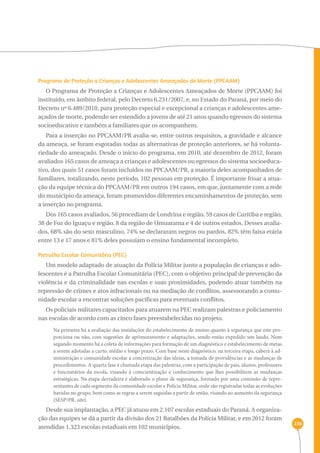236 
Programa de Proteção a Crianças e Adolescentes Ameaçados de Morte (PPCAAM) 
O Programa de Proteção a Crianças e Adolescentes Ameaçados de Morte (PPCAAM) foi 
instituído, em âmbito federal, pelo Decreto 6.231/2007, e, no Estado do Paraná, por meio do 
Decreto nº 6.489/2010, para proteção especial e excepcional a crianças e adolescentes ame-açados 
de morte, podendo ser estendido a jovens de até 21 anos quando egressos do sistema 
socioeducativo e também a familiares que os acompanhem. 
Para a inserção no PPCAAM/PR avalia-se, entre outros requisitos, a gravidade e alcance 
da ameaça, se foram esgotadas todas as alternativas de proteção anteriores, se há volunta-riedade 
do ameaçado. Desde o início do programa, em 2010, até dezembro de 2012, foram 
avaliados 165 casos de ameaça a crianças e adolescentes ou egressos do sistema socioeduca-tivo, 
dos quais 51 casos foram incluídos no PPCAAM/PR, a maioria deles acompanhados de 
familiares, totalizando, neste período, 102 pessoas em proteção. É importante frisar a atua-ção 
da equipe técnica do PPCAAM/PR em outros 194 casos, em que, juntamente com a rede 
do município da ameaça, foram promovidos diferentes encaminhamentos de proteção, sem 
a inserção no programa. 
Dos 165 casos avaliados, 56 procediam de Londrina e região, 59 casos de Curitiba e região, 
38 de Foz do Iguaçu e região, 8 da região de Umuarama e 4 de outros estados. Desses avalia-dos, 
68% são do sexo masculino, 74% se declararam negros ou pardos, 82% têm faixa etária 
entre 13 e 17 anos e 81% deles possuíam o ensino fundamental incompleto. 
Patrulha Escolar Comunitária (PEC) 
Um modelo adaptado de atuação da Polícia Militar junto a população de crianças e ado-lescentes 
é a Patrulha Escolar Comunitária (PEC), com o objetivo principal de prevenção da 
violência e da criminalidade nas escolas e suas proximidades, podendo atuar também na 
repressão de crimes e atos infracionais ou na mediação de conflitos, assessorando a comu-nidade 
escolar a encontrar soluções pacíficas para eventuais conflitos. 
Os policiais militares capacitados para atuarem na PEC realizam palestras e policiamento 
nas escolas de acordo com as cinco fases preestabelecidas no projeto. 
Na primeira há a avaliação das instalações do estabelecimento de ensino quanto à segurança que este pro-porciona 
ou não, com sugestões de aprimoramento e adaptações, sendo então expedido um laudo. Num 
segundo momento há a coleta de informações para formação de um diagnóstico e estabelecimento de metas 
a serem adotadas a curto, médio e longo prazo. Com base neste diagnóstico, na terceira etapa, caberá à ad-ministração 
e comunidade escolar a concretização das ideias, a tomada de providências e as mudanças de 
procedimentos. A quarta fase é chamada etapa das palestras, com a participação de pais, alunos, professores 
e funcionários da escola, visando à conscientização e conhecimento que lhes possibilitem as mudanças 
estratégicas. Na etapa derradeira é elaborado o plano de segurança, formado por uma comissão de repre-sentantes 
de cada segmento da comunidade escolar e Polícia Militar, onde são registradas todas as evoluções 
havidas no grupo, bem como as regras a serem seguidas a partir de então, visando ao aumento da segurança 
(SESP/PR, site). 
Desde sua implantação, a PEC já atuou em 2.107 escolas estaduais do Paraná. A organiza-ção 
das equipes se dá a partir da divisão dos 21 Batalhões da Polícia Militar, e em 2012 foram 
atendidas 1.323 escolas estaduais em 102 municípios. 
 