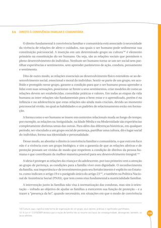 238 
3.4 Direito à Convivência Familiar e Comunitária 
O direito fundamental à convivência familiar e comunitária está associado à necessidade 
da vivência de relações de afeto e cuidados, nas quais o ser humano pode sedimentar sua 
constituição psicossocial. A inserção em um determinado grupo ou cultura140 é elemento 
primário na constituição do ser humano. Ou seja, são as relações sociais que permitem o 
pleno desenvolvimento do indivíduo. Nenhum ser humano torna-se um ser social sem par-tilhar 
experiências e sentimentos, sem aprender parâmetros de ação, conduta, pensamento 
e sentimento. 
Dito de outro modo, as relações essenciais ao desenvolvimento físico estendem-se ao de-senvolvimento 
social, emocional e moral do indivíduo. Sentir-se parte de um grupo, ser aco-lhido 
e protegido nesse grupo, garante a condição para que o ser humano possa aprender a 
lidar com suas sensações, posicionar-se frente a seus sentimentos, criar modelos de como as 
relações devem ser estabelecidas, consolidar práticas e valores. Em todas as etapas da vida 
humana as inter-relações são fundamentais para o bem-estar e o aprendizado, porém é na 
infância e na adolescência que estas relações são ainda mais cruciais, devido ao momento 
psicossocial vivido, no qual as habilidades e os padrões de relacionamento estão em forma-ção. 
A forma como o ser humano se insere em contextos relacionais muda ao longo do tempo; 
por exemplo, as relações na Antiguidade, na Idade Média e na Modernidade são experiências 
completamente distintas umas das outras. Para além das diferenças históricas, em qualquer 
período, ser vinculado a um grupo social de pertença, partilhar uma cultura, dá o lugar social 
do indivíduo, forma sua identidade e personalidade. 
Desse modo, ao abordar o direito à convivência familiar e comunitária, o que está em foco 
não é a vivência com um grupo biológico, e sim a garantia de que as relações afetivas e de 
proteção possam ser vividas de modo que respeitem a condição de direitos da pessoa hu-mana 
e que contribuam da melhor maneira possível para seu desenvolvimento integral.141 
A ideia é proteger as relações da criança e do adolescente, por isso primeiro vem a atenção 
ao grupo de pertença, as condições para a família viver com dignidade. O reconhecimento 
da família, sua importância e de investimentos para seu fortalecimento é explícito no Estatu-to, 
como indicam o artigo 19 e o parágrafo único do artigo 23142, e também na Política Nacio-nal 
de Assistência Social (PNAS), que tem como eixo fundamental a matricialidade familiar. 
A intervenção junto às famílias não visa à normatização das condutas, mas sim à orien-tação 
– voltada ao objetivo de ajudar as famílias a exercerem sua função de proteção – e a 
trazer a “presença da lei”, quando necessário, em situações em que o modo de convivência 
140 Cultura, aqui, significa toda forma de organização de um grupo, seus valores, práticas e significados partilhados. 
141 A Lei nº 12.010/2009 destaca que a noção de família não se resume aos laços de consanguinidade, abrangendo, também, os 
laços afetivos. 
 