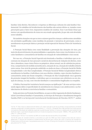 239 
familiar viola direitos. Reconhecer e respeitar as diferenças culturais de cada família é fun-damental. 
Os trabalhos de fortalecimento das famílias não surtem efeitos se, tratados como 
prescrições para o bem viver, impuserem modelos de conduta. Esse é um limiar tênue que 
merece um aprofundamento do tema em um estudo apropriado, já que não será abordado 
neste trabalho. 
Há também situações em que se tem o número geral de crianças e adolescentes atendidos 
em atividades qualificadas como medidas de proteção e iniciativas de prevenção, como o 
atendimento na proteção básica e proteção social especial do Sistema Único de Assistência 
Social. 
A Proteção Social Básica tem como finalidade a prevenção das situações de risco, por 
meio do desenvolvimento de potencialidades e aquisições, bem como visa fortalecer os vín-culos 
familiares e comunitários de famílias em situação de vulnerabilidade e risco social. 
Por sua vez, a Proteção Social Especial está destinada a famílias e indivíduos que se en-contram 
em situação de risco pessoal e social em decorrência de violações de direitos, entre 
elas o abandono, maus-tratos físicos ou psíquicos, abuso sexual, uso de substâncias psicoa-tivas, 
cumprimento de medida socioeducativa, situação de rua, situação de trabalho infantil, 
entre outras. Este nível de proteção subdivide-se ainda em duas: a Proteção Social de Média 
Complexidade e a de Alta Complexidade. A Proteção Social de Média Complexidade oferece 
atendimento às famílias e indivíduos com seus direitos violados, cujos vínculos familiares e 
comunitários ainda não foram rompidos. A Proteção de Alta Complexidade visa à garantia 
da proteção integral de famílias e indivíduos que se encontram sem referência ou em situ-ação 
de ameaça, ou seja, com vínculos familiares e comunitários fragilizados ou rompidos. 
A Política Nacional de Assistência Social avançou na tipificação143 de seus serviços orien-tando 
alguns deles à especificidade do atendimento às crianças e aos adolescentes e ao for-talecimento 
do direito à convivência familiar e comunitária. 
Estão previstos na Proteção Social Básica, no que se refere à garantia do direito fundamen-tal 
de Convivência Familiar e Comunitária, os Serviços de Proteção e Atendimento Integral à 
Família (PAIF) e os Serviços de Convivência de Fortalecimento de Vínculos (SCFV)144, ambos 
142 “Art. 19. Toda criança ou adolescente tem direito a ser criado e educado no seio da sua família e, excepcionalmente, em família 
substituta, assegurada a convivência familiar e comunitária [...].” e “Art.23 [...] Parágrafo Único. Não existindo outro motivo que por 
si só autorize a decretação da medida (de suspensão ou perda do poder familiar), a criança ou o adolescente será mantido em sua 
família de origem, a qual deverá obrigatoriamente ser incluída em programas oficiais de auxílio.” (BRASIL, 1990, apud CURY, 2006, 
p.98 e 111 - grifos do autor). 
143 Resolução nº 109, de 11 de novembro de 2009, do Conselho Nacional de Assistência Social (CNAS). 
144 Há três ações de convivência familiar e comunitária por parte dos CRAS que dizem respeito à faixa etária de criança e 
adolescente: 1) Serviços de Convivência e Fortalecimentos de Vínculos para crianças até 6 anos; 2) Serviços de Convivência e 
Fortalecimento de Vínculos para crianças/adolescentes de 6 a 15 anos; 3) Serviços de Convivência e Fortalecimentos de Vínculos 
para jovens de 15 a 17 anos. 
 