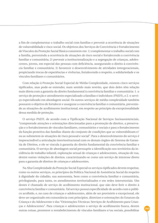 240 
a fim de complementar o trabalho social com famílias e prevenir a ocorrência de situações 
de vulnerabilidade e risco social. Os objetivos dos Serviços de Convivência e Fortalecimento 
de Vínculos da Proteção Social Básica consistem em: 1) complementar o trabalho social com 
a família, prevenindo a ocorrência de situações de risco social e fortalecendo a convivência 
familiar e comunitária; 2) prevenir a institucionalização e a segregação de crianças, adoles-centes, 
jovens, em especial das pessoas com deficiência, assegurando o direito à convivên-cia 
familiar e comunitária; 3) favorecer o desenvolvimento de atividades intergeracionais, 
propiciando trocas de experiências e vivências, fortalecendo o respeito, a solidariedade e os 
vínculos familiares e comunitários. 
Com relação à Proteção Social Especial de Média Complexidade, existem cinco serviços 
tipificados, mas pode-se entender, num sentido mais restrito, que dois deles têm relação 
mais direta com a garantia do direito fundamental à convivência familiar e comunitária: 1. o 
serviço de proteção e atendimento especializado a famílias e indivíduos (PAEFI), e 2. o servi-ço 
especializado em abordagem social. Os outros serviços de média complexidade também 
possuem o objetivo de fortalecer e assegurar a convivência familiar e comunitária, prevenin-do 
as situações de acolhimento institucional, em respeito ao princípio da excepcionalidade 
dessa medida de proteção. 
O serviço PAEFI, de acordo com a Tipificação Nacional de Serviços Socioassistenciais, 
“compreende atenções e orientações direcionadas para a promoção de direitos, a preserva-ção 
e o fortalecimento de vínculos familiares, comunitários e sociais e para o fortalecimento 
da função protetiva das famílias diante do conjunto de condições que as vulnerabilizam e/ 
ou as submetem às situações de risco pessoal e social”. Para o desenvolvimento do serviço é 
imprescindível a articulação interinstitucional com os demais órgãos do Sistema de Garan-tia 
de Direitos, e ele se vincula à garantia do direito fundamental da convivência familiar e 
comunitária. O serviço de abordagem social pressupõe a identificação nos territórios da in-cidência 
de trabalho infantil, exploração sexual de crianças e adolescentes, situação de rua, 
dentre outras violações de direitos, caracterizando-se como um serviço de interesse direto 
para a garantia de direitos de crianças e adolescentes. 
Na Alta Complexidade da Proteção Social Especial os serviços tipificados devem respeitar, 
como os outros serviços, os princípios da Política Nacional de Assistência Social do respeito 
à dignidade do cidadão, sua autonomia, bem como a convivência familiar e comunitária, 
privilegiando, para tanto, os atendimentos territorializados e em redes intersetoriais. Um 
destes é chamado de serviço de acolhimento institucional, que não deve ferir o direito à 
convivência familiar e comunitária. Tal serviço possui especificidade de acordo com o públi-co 
acolhido, e, no caso de crianças e adolescentes, além de ser provisório e excepcional, ele 
deve ser organizado em consonância com princípios, diretrizes e orientações do Estatuto da 
Criança e do Adolescente e das “Orientações Técnicas: Serviços de Acolhimento para Crian-ças 
e Adolescentes”. Para crianças e adolescentes o serviço de acolhimento busca, dentre 
outras coisas, promover o restabelecimento de vínculos familiares e/ou sociais, possibilitar 
 