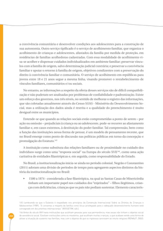241 
a convivência comunitária e desenvolver condições aos adolescentes para a construção de 
sua autonomia. Outro serviço tipificado é o serviço de acolhimento familiar, que organiza o 
acolhimento de crianças e adolescentes, afastados da família por medida de proteção, em 
residências de famílias acolhedoras cadastradas. Com essa modalidade de acolhimento vi-sa- 
se acolher e dispensar cuidados individualizados em ambiente familiar; preservar víncu-los 
com a família de origem, salvo determinação judicial contrária; e preservar a convivência 
familiar e apoiar o retorno à família de origem, objetivos condizentes com a preservação do 
direito à convivência familiar e comunitária. O serviço de acolhimento em repúblicas para 
jovens entre 18 e 21 anos segue a mesma linha, visando promover o restabelecimento de 
vínculos familiares, comunitários e/ou sociais. 
No entanto, as informações a respeito da oferta desses serviços são de difícil compatibili-zação 
e não puderam ser analisadas por problemas de confiabilidade e padronização. Existe 
um esforço dos governos, nos três níveis, no sentido de melhorar o registro das informações, 
que são coletadas anualmente através do Censo SUAS - Ministério do Desenvolvimento So-cial, 
mas a utilização dos dados ainda é restrita e a qualidade do preenchimento é muito 
desigual entre os municípios. 
Entende-se que quando as relações sociais estão comprometidas a ponto de serem – por 
ação ou omissão – prejudiciais à criança ou ao adolescente, pode-se recorrer ao afastamento 
familiar e, em casos extremos, à destituição do poder familiar. Tal compreensão, bem como 
a função das instituições nessa forma de pensar, é um modelo de pensamento recente, que 
no Brasil emerge como ponto de discussão nas políticas públicas em torno da concepção e 
promulgação do Estatuto.145 
A instituição como substituta das relações familiares ou de proximidade no cuidado dos 
indivíduos surge como uma “resposta social” na Europa do século XVII146, como uma ação 
caritativa de entidades filantrópicas e, em seguida, como responsabilidade do Estado. 
No Brasil, a institucionalização inicia-se ainda no período colonial. Negrão e Constantino 
(2011) adotam uma divisão de períodos de tempo para agregarem aspectos distintos da his-tória 
da institucionalização no Brasil: 
•  1500 a 1874 - considerada a fase filantrópica, na qual as Santas Casas de Misericórdia 
tinham um importante papel nos cuidados dos “enjeitados” – filhos ilegítimos, crian-ças 
com deficiências, crianças que os pais não podiam sustentar. Elemento caracterís- 
145 Lembrando-se que o Estatuto é respaldado nos princípios da Convenção Internacional Sobre os Direitos de Crianças e 
Adolescentes (1989). “O consenso a respeito da família como lócus privilegiado para o adequado desenvolvimento humano está 
consagrado em documentos internacionais” (ROSSETIM, s/d.). 
146 Antes do século XVII havia instituições que acolhiam pessoas para sua permanência, mas essas não tinham o objetivo social 
de assistência social. Existiam instituições como os mosteiros, que acolhiam muitas crianças, o que acabava sendo uma forma de 
aliviar a situação do sustento nas famílias, mas com o objetivo de que os ingressos servissem ao intuito religioso (RENAUT, 2002). 
 
