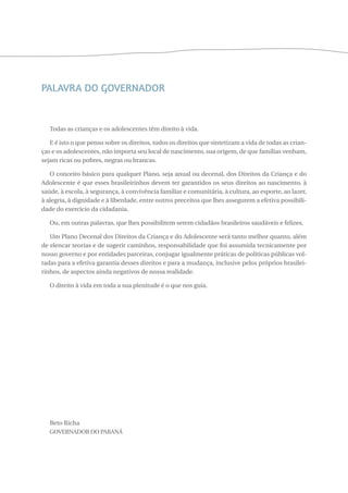 PALAVRA DO GOVERNADOR 
Todas as crianças e os adolescentes têm direito à vida. 
E é isto o que penso sobre os direitos, todos os direitos que sintetizam a vida de todas as crian-ças 
e os adolescentes, não importa seu local de nascimento, sua origem, de que famílias venham, 
sejam ricas ou pobres, negras ou brancas. 
O conceito básico para qualquer Plano, seja anual ou decenal, dos Direitos da Criança e do 
Adolescente é que esses brasileirinhos devem ter garantidos os seus direitos ao nascimento, à 
saúde, à escola, à segurança, à convivência familiar e comunitária, à cultura, ao esporte, ao lazer, 
à alegria, à dignidade e à liberdade, entre outros preceitos que lhes assegurem a efetiva possibili-dade 
do exercício da cidadania. 
Ou, em outras palavras, que lhes possibilitem serem cidadãos brasileiros saudáveis e felizes. 
Um Plano Decenal dos Direitos da Criança e do Adolescente será tanto melhor quanto, além 
de elencar teorias e de sugerir caminhos, responsabilidade que foi assumida tecnicamente por 
nosso governo e por entidades parceiras, conjugar igualmente práticas de políticas públicas vol-tadas 
para a efetiva garantia desses direitos e para a mudança, inclusive pelos próprios brasilei-rinhos, 
de aspectos ainda negativos de nossa realidade. 
O direito à vida em toda a sua plenitude é o que nos guia. 
Beto Richa 
Governador do Paraná 
 