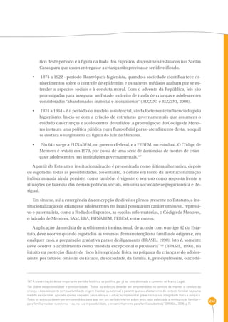 242 
tico deste período é a figura da Roda dos Expostos, dispositivos instalados nas Santas 
Casas para que quem entregasse a criança não precisasse ser identificado. 
•  1874 a 1922 - período filantrópico-higienista, quando a sociedade científica tece co-nhecimentos 
sobre o controle de epidemias e os saberes médicos acabam por se es-tender 
a aspectos sociais e à conduta moral. Com o advento da República, leis são 
promulgadas para assegurar ao Estado o direito de tutela de crianças e adolescentes 
considerados “abandonados material e moralmente” (RIZZINI e RIZZINI, 2008). 
•  1924 a 1964 - é o período do modelo assistencial, ainda fortemente influenciado pelo 
higienismo. Inicia-se com a criação de estruturas governamentais que assumem o 
cuidado das crianças e adolescentes desvalidos. A promulgação do Código de Meno-res 
instaura uma política pública e um fluxo oficial para o atendimento desta, no qual 
se destaca o surgimento da figura do Juiz de Menores. 
•  Pós 64 - surge a FUNABEM, no governo federal, e a FEBEM, no estadual. O Código de 
Menores é revisto em 1979, por conta de uma série de denúncias de mortes de crian-ças 
e adolescentes nas instituições governamentais.147 
A partir do Estatuto a institucionalização é preconizada como última alternativa, depois 
de esgotadas todas as possibilidades. No entanto, o debate em torno da institucionalização 
indiscriminada ainda persiste, como também é vigente o seu uso como resposta frente a 
situações de falência das demais políticas sociais, em uma sociedade segregacionista e de-sigual. 
Em síntese, até a emergência da concepção de direitos plenos presente no Estatuto, a ins-titucionalização 
de crianças e adolescentes no Brasil possuía um caráter omissivo, repressi-vo 
e paternalista, como a Roda dos Expostos, as escolas reformatórias, o Código de Menores, 
o Juizado de Menores, SAM, LBA, FUNABEM, FEBEM, entre outros. 
A aplicação da medida de acolhimento institucional, de acordo com o artigo 92 do Esta-tuto, 
deve ocorrer quando esgotados os recursos de manutenção na família de origem e, em 
qualquer caso, a preparação gradativa para o desligamento (BRASIL, 1990). Isto é, somente 
deve ocorrer o acolhimento como “medida excepcional e provisória”148 (BRASIL, 1990), no 
intuito da proteção diante de risco à integridade física ou psíquica da criança e do adoles-cente, 
por falta ou omissão do Estado, da sociedade, da família. E, principalmente, o acolhi- 
147 A breve citação desse importante período histórico se justifica por já ter sido abordado a contento no Marco Legal. 
148 Sobre excepcionalidade e provisoriedade: “Todos os esforços deverão ser empreendidos no sentido de manter o convívio da 
criança e do adolescente com sua família de origem (nuclear ou extensa) e garantir que seu afastamento do contexto familiar seja uma 
medida excepcional, aplicada apenas naqueles casos em que a situação representar grave risco a sua integridade física e psíquica. 
Todos os esforços devem ser empreendidos para que, em um período inferior a dois anos, seja viabilizada a reintegração familiar – 
para família nuclear ou extensa – ou, na sua impossibilidade, o encaminhamento para família substituta” (BRASIL, 2008, p.7). 
 