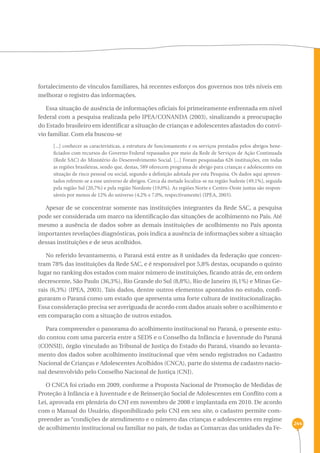 244 
fortalecimento de vínculos familiares, há recentes esforços dos governos nos três níveis em 
melhorar o registro das informações. 
Essa situação de ausência de informações oficiais foi primeiramente enfrentada em nível 
federal com a pesquisa realizada pelo IPEA/CONANDA (2003), sinalizando a preocupação 
do Estado brasileiro em identificar a situação de crianças e adolescentes afastados do conví-vio 
familiar. Com ela buscou-se 
[...] conhecer as características, a estrutura de funcionamento e os serviços prestados pelos abrigos bene-ficiados 
com recursos do Governo Federal repassados por meio da Rede de Serviços de Ação Continuada 
(Rede SAC) do Ministério do Desenvolvimento Social. [...] Foram pesquisadas 626 instituições, em todas 
as regiões brasileiras, sendo que, destas, 589 oferecem programa de abrigo para crianças e adolescentes em 
situação de risco pessoal ou social, segundo a definição adotada por esta Pesquisa. Os dados aqui apresen-tados 
referem-se a esse universo de abrigos. Cerca da metade localiza-se na região Sudeste (49,1%), seguida 
pela região Sul (20,7%) e pela região Nordeste (19,0%). As regiões Norte e Centro-Oeste juntas são respon-sáveis 
por menos de 12% do universo (4,2% e 7,0%, respectivamente) (IPEA, 2003). 
Apesar de se concentrar somente nas instituições integrantes da Rede SAC, a pesquisa 
pode ser considerada um marco na identificação das situações de acolhimento no País. Até 
mesmo a ausência de dados sobre as demais instituições de acolhimento no País aponta 
importantes revelações diagnósticas, pois indica a ausência de informações sobre a situação 
dessas instituições e de seus acolhidos. 
No referido levantamento, o Paraná está entre as 8 unidades da federação que concen-tram 
78% das instituições da Rede SAC, e é responsável por 5,8% destas, ocupando o quinto 
lugar no ranking dos estados com maior número de instituições, ficando atrás de, em ordem 
decrescente, São Paulo (36,3%), Rio Grande do Sul (8,8%), Rio de Janeiro (6,1%) e Minas Ge-rais 
(6,3%) (IPEA, 2003). Tais dados, dentre outros elementos apontados no estudo, confi-guraram 
o Paraná como um estado que apresenta uma forte cultura de institucionalização. 
Essa consideração precisa ser averiguada de acordo com dados atuais sobre o acolhimento e 
em comparação com a situação de outros estados. 
Para compreender o panorama do acolhimento institucional no Paraná, o presente estu-do 
contou com uma parceria entre a SEDS e o Conselho da Infância e Juventude do Paraná 
(CONSIJ), órgão vinculado ao Tribunal de Justiça do Estado do Paraná, visando ao levanta-mento 
dos dados sobre acolhimento institucional que vêm sendo registrados no Cadastro 
Nacional de Crianças e Adolescentes Acolhidos (CNCA), parte do sistema de cadastro nacio-nal 
desenvolvido pelo Conselho Nacional de Justiça (CNJ). 
O CNCA foi criado em 2009, conforme a Proposta Nacional de Promoção de Medidas de 
Proteção à Infância e à Juventude e de Reinserção Social de Adolescentes em Conflito com a 
Lei, aprovada em plenária do CNJ em novembro de 2008 e implantada em 2010. De acordo 
com o Manual do Usuário, disponibilizado pelo CNJ em seu site, o cadastro permite com-preender 
as “condições de atendimento e o número das crianças e adolescentes em regime 
de acolhimento institucional ou familiar no país, de todas as Comarcas das unidades da Fe- 
 