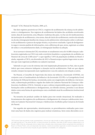 245 
deração” (CNJ, Manual do Usuário, 2009, p.3). 
São dois registros possíveis no CNCA, o registro do acolhimento da criança ou do adoles-cente 
e o desligamento. Nos registros de acolhimento há dados dos acolhidos envolvendo: 
nome, data de nascimento, sexo, filiação e endereço dos pais, e se faz uso de medicamentos; 
da instituição de acolhimento, com nome, data de início do acolhimento, motivo da retirada 
ou da não reintegração familiar da criança ou do adolescente; informações sobre o solicitan-te 
do acolhimento e parecer da equipe técnica, se já estiver concluído. A guia de desligamen-to 
segue o mesmo padrão de informações, com a diferença de que, nesta, registram-se a data 
de saída e o encaminhamento dado, se reintegração familiar ou adoção. 
Ao se acessar o sistema do CNJ, encontram-se atualmente cerca de 44.000 crianças e ado-lescentes 
registrados no CNCA em todo o território brasileiro e a população de acolhidos no 
Paraná é de cerca de 3.500 casos149, o que significa 7,95% da população acolhida no Brasil. E 
ainda, segundo o CNCA, em dezembro de 2012 o Paraná ocupa o quinto lugar entre os esta-dos 
que mais registram acolhidos no cadastro nacional. 
Sabendo-se que o uso do sistema não está implantado plenamente no País, não se pode 
inferir que esses números indiquem a situação real de acolhimentos. Pode ser que alguns 
estados estejam incorporando mais rapidamente o uso do cadastro em relação a outros. 
No Paraná, o Conselho de Supervisão dos Juízos da Infância e Juventude (CONSIJ), em 
conjunto com a Coordenadoria da Infância e da Juventude (CIJ-PR) e a Corregedoria-Geral 
da Justiça do Tribunal de Justiça, recomenda, junto aos magistrados da Infância e da Juven-tude, 
a alimentação periódica e regular dos dados do Cadastro Nacional de Crianças e Ado-lescentes 
Acolhidos (CNCA). Entende-se que o esforço empreendido para o registro das in-formações 
sobre acolhimentos e desligamentos, no referido sistema, permitiu o uso desses 
dados como uma forma de aproximação com a realidade atual do acolhimento institucional 
no Estado. 
Na tentativa de produzir análise de dados para este estudo situacional, foi realizado o 
levantamento dos registros de acolhimento e desligamento de crianças e adolescentes inse-ridos 
no Cadastro Nacional de Crianças e Adolescentes Acolhidos pelas Comarcas do Estado 
do Paraná. 
Em seguida são apresentados, sinteticamente, os procedimentos realizados para cons-truir 
uma base de dados dos registros para realizar estatísticas, bem como discutidos os re- 
149 O número total de acolhidos muda constantemente, uma vez que cada entrada ou saída é registrada no sistema. De acordo 
com dado extraído em 11 de janeiro de 2013, no Brasil encontram-se acolhidos, nesta data, 43.356 crianças e adolescentes e, no 
Paraná, 3.485. A título de comparação entre os dados foram utilizados estes números para indicar a proporção entre acolhidos no 
Brasil e no Paraná. Porém, como será observado mais adiante, o número de acolhidos registrado no sistema não pode ser tomado 
como absoluto, visto que há muitas situações de guias repetidas ou localidades com subregistros. 
 