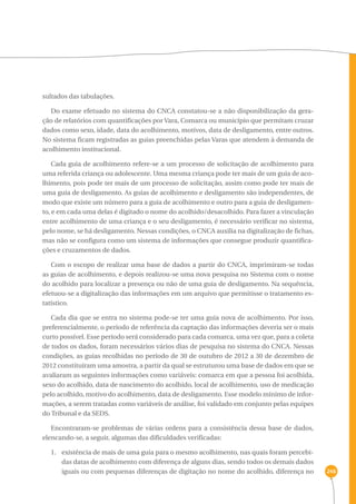 246 
sultados das tabulações. 
Do exame efetuado no sistema do CNCA constatou-se a não disponibilização da gera-ção 
de relatórios com quantificações por Vara, Comarca ou município que permitam cruzar 
dados como sexo, idade, data do acolhimento, motivos, data de desligamento, entre outros. 
No sistema ficam registradas as guias preenchidas pelas Varas que atendem à demanda de 
acolhimento institucional. 
Cada guia de acolhimento refere-se a um processo de solicitação de acolhimento para 
uma referida criança ou adolescente. Uma mesma criança pode ter mais de um guia de aco-lhimento, 
pois pode ter mais de um processo de solicitação, assim como pode ter mais de 
uma guia de desligamento. As guias de acolhimento e desligamento são independentes, de 
modo que existe um número para a guia de acolhimento e outro para a guia de desligamen-to, 
e em cada uma delas é digitado o nome do acolhido/desacolhido. Para fazer a vinculação 
entre acolhimento de uma criança e o seu desligamento, é necessário verificar no sistema, 
pelo nome, se há desligamento. Nessas condições, o CNCA auxilia na digitalização de fichas, 
mas não se configura como um sistema de informações que consegue produzir quantifica-ções 
e cruzamentos de dados. 
Com o escopo de realizar uma base de dados a partir do CNCA, imprimiram-se todas 
as guias de acolhimento, e depois realizou-se uma nova pesquisa no Sistema com o nome 
do acolhido para localizar a presença ou não de uma guia de desligamento. Na sequência, 
efetuou-se a digitalização das informações em um arquivo que permitisse o tratamento es-tatístico. 
Cada dia que se entra no sistema pode-se ter uma guia nova de acolhimento. Por isso, 
preferencialmente, o período de referência da captação das informações deveria ser o mais 
curto possível. Esse período será considerado para cada comarca, uma vez que, para a coleta 
de todos os dados, foram necessários vários dias de pesquisa no sistema do CNCA. Nessas 
condições, as guias recolhidas no período de 30 de outubro de 2012 a 30 de dezembro de 
2012 constituíram uma amostra, a partir da qual se estruturou uma base de dados em que se 
avaliaram as seguintes informações como variáveis: comarca em que a pessoa foi acolhida, 
sexo do acolhido, data de nascimento do acolhido, local de acolhimento, uso de medicação 
pelo acolhido, motivo do acolhimento, data de desligamento. Esse modelo mínimo de infor-mações, 
a serem tratadas como variáveis de análise, foi validado em conjunto pelas equipes 
do Tribunal e da SEDS. 
Encontraram-se problemas de várias ordens para a consistência dessa base de dados, 
elencando-se, a seguir, algumas das dificuldades verificadas: 
1. existência de mais de uma guia para o mesmo acolhimento, nas quais foram percebi-das 
datas de acolhimento com diferença de alguns dias, sendo todos os demais dados 
iguais ou com pequenas diferenças de digitação no nome do acolhido, diferença no 
 