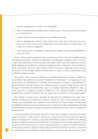 247 
local de acolhimento, ou motivo mais detalhado; 
2. data de acolhimento preenchida como sendo anterior à data de nascimento da crian-ça 
ou adolescente; 
3. data de nascimento não compatível com a idade presumida; 
4. data de desligamento anterior à de acolhimento, o que pode evidenciar que em al-guns 
casos houve mais de um acolhimento na vida da criança ou adolescente, mas 
registrou-se apenas o segundo; e 
5. observação de erros de digitação, expressos, por exemplo, pela incompatibilidade en-tre 
nome e sexo. 
Ainda, o sistema deixa campos de texto na maioria dos itens a serem preenchidos na guia. 
No campo denominado “Dados do Acolhimento”, que abrange o subgrupo “Local”, constata- 
-se que o preenchimento escrito é muitas vezes equivocado no que diz respeito ao nome le-gal 
da entidade de atendimento, sendo que frequentemente é utilizado o nome fantasia ou, 
ainda, abreviações, de forma a gerar dados errôneos. Portanto, o adequado seria a inserção, 
no sistema, de uma listagem oficial das instituições, na qual o usuário, ao preencher a guia, 
escolheria a opção acertada. 
Nessa esfera, cabe ressaltar também que o Cadastro Nacional de Crianças e Adolescen-tes 
Acolhidos não apresenta no campo “Entidades de Acolhimento” as categorizações (op-ções) 
relativas às modalidades de entidades de atendimento, consoante a normatização le-gal 
(Orientações Técnicas: Serviços de Acolhimento para Crianças e Adolescentes: Casa de 
Passagem, Instituição de Acolhimento, Casa Lar, Família Acolhedora, República). Mas, ao 
revés, apresenta as seguintes categorias: Abrigo de 2ª a 6ª, Abrigo de Família, Entidade de 
Acolhimento e Família Acolhedora. Ou seja, opções não correlatas às normatizações legais. 
Dessa forma, o correto seria a sugestão de alteração e/ou adequação do campo deno-minado 
“Entidades de Acolhimento” junto ao sistema do CNCA, com inserção de catego-rizações 
das modalidades das entidades de atendimento de forma correta. Tal adequação 
possibilitará o levantamento estatístico quanto à existência de cada modalidade de entidade 
de atendimento em cada município e de qual a modalidade que mais se ajusta à realidade e 
demanda local. 
O mesmo problema gerado pela ausência de uma lista de nome de entidades de atendi-mento 
se dá com o campo motivo. Não há uma categorização prévia dos possíveis motivos 
para a identificação das situações, nas quais determinada criança ou adolescente precisou 
receber a medida de proteção de acolhimento. No campo texto é permitida qualquer escrita. 
Há vários casos em que apenas se coloca “situação de risco”, ou “parecer em desenvolvimen-to”, 
ou então somente a citação de disposição normativa do Estatuto. Portanto, a motivação 
do acolhimento é apresentada de forma imprecisa, sem clareza do real motivo do acolhi- 
 