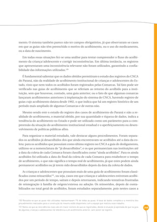 248 
mento. O sistema também parece não ter campos obrigatórios, já que observaram-se casos 
em que as guias não têm preenchido o motivo do acolhimento, ou o uso do medicamento, 
ou a data de nascimento. 
Em todas essas situações fez-se uma análise para tentar compreender o fluxo do acolhi-mento 
da criança/adolescente e corrigir inconsistências. Em última instância, os registros 
que apresentaram uma inconsistência relevante não foram utilizados, garantindo a confia-bilidade 
das informações utilizadas.150 
É fundamental salientar que os dados obtidos permitiram o estudo dos registros do CNCA 
do Paraná, não da realidade de acolhimento institucional de crianças e adolescentes do Es-tado, 
visto que nem todos os acolhidos foram registrados pelas Comarcas. Tal fato pode ser 
verificado nas guias de acolhimento que se referiam ao retorno do acolhido para a insti-tuição, 
sem que houvesse, contudo, uma guia anterior; ou o fato de que algumas comarcas 
lançaram acolhimentos anteriores à implantação do sistema de CNCA, havendo registro de 
guias cujo acolhimento datava desde 1992, o que indica que há um registro histórico de um 
período mais ampliado de algumas Comarcas e de outras não. 
Mesmo sendo este o estudo do registro dos casos de acolhimento do Paraná e não a re-alidade 
de acolhimento, o material obtido, por sua quantidade e riqueza de dados, indica a 
tendência do acolhimento no Estado e pode ser utilizado como um parâmetro para a com-preensão 
da situação do acolhimento institucional estadual e o aperfeiçoamento ou desen-volvimento 
de políticas públicas afins. 
Para organizar o material estudado, vale destacar alguns procedimentos. Foram separa-dos 
os acolhidos já desacolhidos dos que ainda encontravam-se acolhidos até a data da co-leta: 
para os acolhidos que possuíam como último registro no CNCA a guia de desligamento, 
utilizou-se a nomenclatura de “já desacolhidos”, e os que permaneciam nas instituições até 
a data da coleta de cada Comarca foram classificados como “ainda acolhidos”. Para os ainda 
acolhidos foi utilizada a data do final da coleta de cada Comarca para estabelecer o tempo 
de acolhimento, o que não significa o tempo real de acolhimento, já que estes podem ainda 
permanecer acolhidos ou já terem sido desacolhidos depois da data da coleta de dados. 
As crianças e adolescentes que possuíam mais de uma guia de acolhimento foram classi-ficados 
como reinseridos151, ou seja, casos em que crianças e adolescentes estiveram acolhi-dos 
por um período de tempo, saíram e depois retornaram, indicando tentativas frustradas 
de reintegração à família de origem/extensa ou adoção. Os reinseridos, depois de conta-bilizados 
no total geral de acolhidos, foram estudados separadamente, pois nestes casos a 
150 Ressalta-se que as guias não utilizadas representavam 1% de todas as guias. A base de dados completa e a memória dos 
procedimentos realizados para a construção do mesmo estão disponíveis com a equipe que realizou esse trabalho. 
151 Notou-se que as reincidências reais são em maior número do que as registradas, devido à situação já apontada de que na guia 
de algumas crianças e adolescentes há referência a um acolhimento anterior, sem existir tal registro. 
 