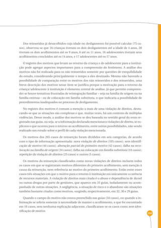 258 
Dos reinseridos já desacolhidos cuja idade no desligamento foi possível calcular (75 ca-sos), 
observou-se que 16 crianças tiveram os dois desligamentos até a idade de 4 anos, 20 
tiveram os dois acolhimentos até os 9 anos, 6 até os 11 anos, 16 adolescentes tiveram seus 
acolhimentos concluídos até os 14 anos, e 17 adolescentes até os 17 anos. 
O registro dos motivos que levam ao retorno da criança e do adolescente para a institui-ção 
pode agregar aspectos importantes para a compreensão do fenômeno. A análise dos 
motivos não foi realizada para os não reinseridos somente por questões de exequibilidade 
do estudo, considerando principalmente o tempo a eles destinado. Mesmo não havendo a 
possibilidade de comparação entre os motivos dos não reinseridos e dos reinseridos, uma 
breve descrição dos motivos nesse item se justifica porque a motivação para o retorno da 
criança/adolescente à instituição é elemento central de análise, já que permite compreen-der 
se houve tentativas frustradas de reintegração familiar – seja na família de origem ou na 
família extensa – ou de colocação em família substituta, o que indicaria a possibilidade de 
procedimentos inadequados no processo de desligamento. 
No registro dos motivos é comum a menção a mais de uma violação de direitos, desta-cando- 
se que as situações são complexas e que, muitas vezes, há um contexto de múltiplas 
violências. Desse modo, a análise dos motivos se deu baseada no sentido geral do texto re-gistrado 
nas guias, ou seja, se a informação declarada mencionava violações de direito, se ex-plicava 
o que ocorreu para o retorno ao acolhimento, entre outras possibilidades, não sendo 
realizado um estudo sobre o perfil de cada violação mencionada. 
Os motivos dos 265 casos de reinserção foram divididos em seis categorias, de acordo 
com o tipo de informação apresentada: nova violação de direitos (105 casos); sem identifi-cação 
de motivo (44 casos); alteração parcial do primeiro motivo (42 casos); falha na reco-locação 
na família de origem (34 casos); falha na colocação em família substituta (10 casos); 
repetição da violação de direitos (25 casos) e outros (5 casos). 
Os motivos da reinserção classificados como novas violações de direitos incluem todos 
os casos em que se registraram motivos diferentes do primeiro acolhimento, sem menção à 
causa da reinserção, nem referência ao motivo do primeiro acolhimento. Estão entre esses 
casos três situações em que o motivo para o retorno à instituição era unicamente a carência 
de recursos materiais. A violação de direitos mais citada é o abuso e dependência de álcool 
ou outras drogas por parte de genitores, que aparece em 33 guias, isoladamente ou acom-panhado 
de outras situações. A negligência, a situação de risco e o abandono são situações 
também bastante citadas como motivos, surgindo, respectivamente, em 32, 30 e 29 guias. 
Quando o campo do motivo não estava preenchido nas guias (34 casos), ou quando a in-formação 
se referia somente à necessidade de manter o acolhimento, o que foi encontrado 
em 10 casos, sem nenhuma explicação adjacente, classificaram-se os casos como sem iden-tificação 
de motivo. 
 