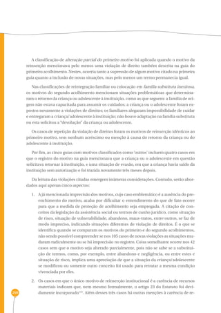 259 
A classificação de alteração parcial do primeiro motivo foi aplicada quando o motivo da 
reinserção mencionava pelo menos uma violação de direito também descrita na guia do 
primeiro acolhimento. Nestes, ocorria tanto a supressão de algum motivo citado na primeira 
guia quanto a inclusão de novas situações, mas pelo menos um termo permanecia igual. 
Nas classificações de reintegração familiar ou colocação em família substituta inexitosa, 
os motivos do segundo acolhimento mencionam situações problemáticas que determina-ram 
o retorno da criança ou adolescente à instituição, como as que seguem: a família de ori-gem 
não estava capacitada para assumir os cuidados; a criança ou o adolescente foram ex-postos 
novamente a violações de direitos; os familiares alegaram impossibilidade de cuidar 
e entregaram a criança/adolescente à instituição; não houve adaptação na família substituta 
ou esta solicitou a “devolução” da criança ou adolescente. 
Os casos de repetição da violação de direitos foram os motivos de reinserção idênticos ao 
primeiro motivo, sem nenhum acréscimo ou menção à causa do retorno da criança ou do 
adolescente à instituição. 
Por fim, as cinco guias com motivos classificados como ‘outros’ incluem quatro casos em 
que o registro do motivo na guia mencionava que a criança ou o adolescente em questão 
solicitava retornar à instituição, e uma situação de evasão, em que a criança havia saído da 
instituição sem autorização e foi trazida novamente três meses depois. 
Da leitura das violações citadas emergem inúmeras considerações. Contudo, serão abor-dados 
aqui apenas cinco aspectos: 
1. A já mencionada imprecisão dos motivos, cujo caso emblemático é a ausência do pre-enchimento 
do motivo, acaba por dificultar o entendimento do que de fato ocorre 
para que a medida de proteção de acolhimento seja empregada. A citação de con-ceitos 
da legislação da assistência social ou termos de cunho jurídico, como situação 
de risco, situação de vulnerabilidade, abandono, maus-tratos, entre outros, se faz de 
modo impreciso, indicando situações diferentes de violação de direitos. É o que se 
identifica quando se comparam os motivos do primeiro e do segundo acolhimentos, 
não sendo possível compreender se nos 105 casos de novas violações as situações mu-daram 
radicalmente ou se há imprecisão no registro. Coisa semelhante ocorre nos 42 
casos sem que o motivo seja alterado parcialmente, pois não se sabe se a substitui-ção 
de termos, como, por exemplo, entre abandono e negligência, ou entre estes e 
situação de risco, implica uma apreciação de que a situação da criança/adolescente 
se modificou ou somente outro conceito foi usado para retratar a mesma condição 
vivenciada por eles. 
2. Os casos em que o único motivo de reinserção institucional é a carência de recursos 
materiais indicam que, nem mesmo formalmente, o artigo 23 do Estatuto foi devi-damente 
incorporado153. Além desses três casos há outras menções à carência de re- 
 