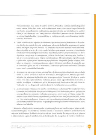 260 
cursos materiais, mas junto de outros motivos. Quando a carência material aparece 
como motivo único, fica ainda mais evidente que ainda existe, entre os profissionais 
envolvidos no acolhimento institucional, a perspectiva de que o Estado deve acolher 
crianças e adolescentes para lhes garantir a subsistência, em detrimento de seu direi-to 
à convivência familiar e comunitária e às políticas sociais e econômicas de fortale-cimento 
da família. 
3. Todos os motivos no segundo acolhimento que mencionam a permanência da viola-ção 
de direitos depois de uma tentativa de reintegração familiar podem representar 
falhas nas ações do poder público. Faz-se necessário avaliar o modo como estão sen-do 
conduzidas as ações de reintegração familiar, uma vez que o retorno à convivência 
familiar consiste em objetivo central da medida de proteção, mas sua realização deve 
significar a superação do contexto de violação de direitos. A reintegração familiar é 
um processo complexo, que exige a participação de diferentes órgãos e profissionais 
capacitados, aplicação de recursos e equipamentos adequados, pois o objetivo é re-solver 
as situações e tomar decisões que não re-vitimizem o acolhido. E, ainda, há que 
se considerar que o ato em si de retorno à instituição precisa ser entendido também 
como uma expressão da violência. 
4. Nos casos em que se menciona o porquê de o desligamento institucional não ter dado 
certo, as causas apontadas indicam deficiências destes processos. Mesmo que os re-sultados 
da reintegração familiar não sejam previsíveis, é preciso detalhar o modo 
como essa reinserção familiar é realizada, já que existe a possibilidade do retorno à 
família de origem e/ou extensa gerar a continuidade da vivência dos processos de 
violência, em vez de garantir o direito à convivência familiar e comunitária. 
5. As tentativas de colocação em família substituta que acabam em “devolução” revelam 
casos que necessitam de atenção redobrada pelo Poder Judiciário, como a questão do 
acompanhamento posterior à adoção, porquanto a intervenção prévia da equipe téc-nica 
do Poder Judiciário não representa a garantia de uma adoção com sucesso, tendo 
em vista que, em algumas situações, os encaminhamentos preliminares da adoção 
não surtem os efeitos desejados, surgindo problemas posteriores decorrentes da nova 
relação estabelecida. 
Além das reflexões sobre as categorias geradas com base nos motivos, estas foram anali-sadas 
com relação a sua incidência entre os sexos e as idades dos acolhidos no momento do 
segundo acolhimento, divididas em faixas etárias. Tanto no que diz respeito ao sexo quanto 
à faixa etária no segundo acolhimento, a distribuição das categorias de motivos é indepen- 
153 Art. 23. A falta ou carência de recursos materiais não constitui motivo suficiente para a perda ou a suspensão do poder 
familiar.” (BRASIL, 1990) 
 