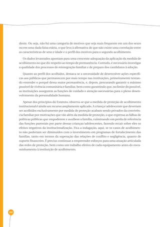 261 
dente. Ou seja, não há uma categoria de motivos que seja mais frequente em um dos sexos 
ou em uma dada faixa etária, o que leva à afirmativa de que não existe uma correlação entre 
as características de sexo e idade e o perfil dos motivos para o segundo acolhimento. 
Os dados levantados apontam para uma crescente adequação da aplicação da medida de 
acolhimento no que diz respeito ao tempo de permanência. Contudo, é necessário investigar 
a qualidade dos processos de reintegração familiar e de preparo dos candidatos à adoção. 
Quanto ao perfil dos acolhidos, destaca-se a necessidade de desenvolver ações específi-cas 
aos públicos que permanecem por mais tempo nas instituições, primeiramente tentan-do 
entender o porquê dessa maior permanência, e, depois, procurando garantir o máximo 
possível de vivência comunitária e familiar, bem como garantindo que, no limite do possível, 
as instituições assegurem as funções de cuidado e atenção necessárias para o pleno desen-volvimento 
da personalidade humana. 
Apesar dos princípios do Estatuto, observa-se que a medida de proteção de acolhimento 
institucional é ainda um recurso amplamente aplicado. A criança/adolescente que deveriam 
ser acolhidos exclusivamente por medida de proteção acabam sendo privados da convivên-cia 
familiar por motivações que vão além da medida de proteção, o que expressa as falhas de 
políticas públicas que empoderem e auxiliem a família, culminando em perda de referência 
das funções parentais por parte dessas crianças/adolescentes, fazendo recair sobre eles os 
efeitos negativos da institucionalização. Fica a indagação, aqui, se os casos de acolhimen-to 
não poderiam ser diminuídos com o investimento em programas de fortalecimento das 
famílias, tanto em termos da superação das relações de conflito e negligência, quanto de 
suporte financeiro. É preciso continuar a empreender esforços para uma atuação articulada 
das redes de proteção, bem como um trabalho efetivo de cada equipamento antes do enca-minhamento 
à instituição de acolhimento. 
 