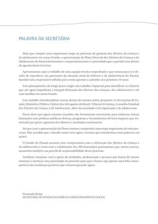Palavra da Secretária 
Mais que cumprir uma importante etapa no processo de garantia dos direitos da criança e 
do adolescente em nosso Estado, a apresentação do Plano Decenal dos Direitos da Criança e do 
Adolescente do Paraná demonstra o comprometimento e a prioridade que a questão tem dentro 
da agenda deste Governo. 
Apresentamos aqui o trabalho de uma equipe técnica empenhada e que tomou para si o de-safio 
de reproduzir um panorama da situação atual da infância e da adolescência do Paraná, 
fazendo uma responsável reflexão para então apontar o caminho nos próximos 10 anos. 
Este planejamento de longo prazo exigiu um trabalho imparcial para identificar os entraves 
que até agora impediram a integral efetivação dos direitos das crianças, dos adolescentes e de 
suas famílias em nosso Estado. 
Este trabalho interdisciplinar reuniu dentro do mesmo nobre propósito 12 Secretarias de Es-tado, 
Ministério Público, Ordem dos Advogados do Brasil, Tribunal de Justiça, Conselho Estadual 
dos Direitos da Criança e do Adolescente, além da sociedade civil organizada e do adolescente. 
Posso dizer que agora estamos munidos das ferramentas necessárias para enfrentar nossas 
limitações com políticas públicas efetivas, programas e investimentos de forte impacto que ter-minarão 
por gerar a garantia dos direitos e resultados sustentáveis. 
Sei que com a apresentação do Plano estamos cumprindo uma etapa importante de todo pro-cesso. 
Mas acredito que o desafio maior vem agora: teremos que transformar essas palavras em 
ações! 
O Estado do Paraná assumiu esse compromisso com a efetivação dos direitos da criança e 
do adolescente e conta com a colaboração dos 399 municípios paranaenses que, temos certeza, 
assumirão também sua parcela de responsabilidade desse processo. 
Também contamos com o apoio de entidades, profissionais e pessoas que fazem de nossos 
meninos e meninas uma prioridade do presente para que o futuro seja apenas uma feliz conse-quência 
das mudanças positivas que estamos gerando agora. 
Fernanda Richa 
Secretária DE Estado da Fam ília e Desenvolvimento Social 
 
