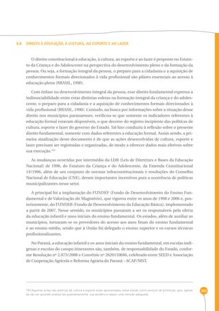 262 
3.5 Direito à Educação, à Cultura, ao Esporte e ao Lazer 
O direito constitucional à educação, à cultura, ao esporte e ao lazer é proposto no Estatu-to 
da Criança e do Adolescente na perspectiva do desenvolvimento pleno e da formação da 
pessoa. Ou seja, a formação integral da pessoa, o preparo para a cidadania e a aquisição de 
conhecimentos formais direcionados à vida profissional são pilares essenciais ao acesso à 
educação plena (BRASIL, 1990). 
Com ênfase no desenvolvimento integral da pessoa, esse direito fundamental expressa a 
indissociabilidade entre estas distintas esferas na formação integral da criança e do adoles-cente, 
o preparo para a cidadania e a aquisição de conhecimentos formais direcionados à 
vida profissional (BRASIL, 1990). Contudo, na busca por informações sobre a situação desse 
direito nos municípios paranaenses, verificou-se que somente os indicadores referentes à 
educação formal estavam disponíveis, o que decorre do registro incipiente das políticas de 
cultura, esporte e lazer do governo do Estado. Tal fato conduziu à reflexão sobre o presente 
direito fundamental, somente com dados referentes a educação formal. Assim sendo, a pri-meira 
sinalização deste documento é de que as ações desenvolvidas de cultura, esporte e 
lazer precisam ser registradas e organizadas, de modo a oferecer dados mais efetivos sobre 
sua execução.154 
As mudanças ocorridas por intermédio da LDB (Leis de Diretrizes e Bases da Educação 
Nacional) de 1996, do Estatuto da Criança e do Adolescente, da Emenda Constitucional 
14/1996, além de um conjunto de normas infraconstitucionais e resoluções do Conselho 
Nacional de Educação (CNE), deram importantes incentivos para a ocorrência de políticas 
municipalizantes nesse setor. 
A principal foi a implantação do FUNDEF (Fundo de Desenvolvimento do Ensino Fun-damental 
e de Valorização do Magistério), que vigorou entre os anos de 1998 e 2006 e, pos-teriormente, 
do FUNDEB (Fundo de Desenvolvimento da Educação Básica), implementado 
a partir de 2007. Nesse sentido, os municípios passaram a ser os responsáveis pela oferta 
da educação infantil e anos iniciais do ensino fundamental. Os estados, além de auxiliar os 
municípios, tornaram-se os provedores do acesso aos anos finais do ensino fundamental 
e ao ensino médio, sendo que à União foi delegado o ensino superior e os cursos técnicos 
profissionalizantes. 
No Paraná, a educação infantil e os anos iniciais do ensino fundamental, em escolas indí-genas 
e escolas do campo itinerantes são, também, de responsabilidade do Estado, confor-me 
Resolução nº 2.075/2088 e Convênio nº 2620110046, celebrado entre SEED e Associação 
de Cooperação Agrícola e Reforma Agrária do Paraná - ACAP/MST. 
154 Algumas ações das políticas de cultura e esporte estão apresentadas neste estudo como serviços de promoção, pois, apesar 
de não ser possível analisá-las qualitativamente, sua existência requer uma menção adequada. 
 