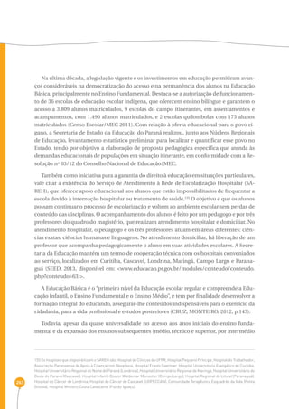 263 
Na última década, a legislação vigente e os investimentos em educação permitiram avan-ços 
consideráveis na democratização do acesso e na permanência dos alunos na Educação 
Básica, principalmente no Ensino Fundamental. Destaca-se a autorização de funcionamen-to 
de 36 escolas de educação escolar indígena, que oferecem ensino bilíngue e garantem o 
acesso a 3.809 alunos matriculados, 9 escolas do campo itinerantes, em assentamentos e 
acampamentos, com 1.490 alunos matriculados, e 2 escolas quilombolas com 175 alunos 
matriculados (Censo Escolar/MEC 2011). Com relação à oferta educacional para o povo ci-gano, 
a Secretaria de Estado da Educação do Paraná realizou, junto aos Núcleos Regionais 
de Educação, levantamento estatístico preliminar para localizar e quantificar esse povo no 
Estado, tendo por objetivo a elaboração de proposta pedagógica específica que atenda às 
demandas educacionais de populações em situação itinerante, em conformidade com a Re-solução 
nº 03/12 do Conselho Nacional de Educação/MEC. 
Também como iniciativa para a garantia do direito à educação em situações particulares, 
vale citar a existência do Serviço de Atendimento à Rede de Escolarização Hospitalar (SA-REH), 
que oferece apoio educacional aos alunos que estão impossibilitados de frequentar a 
escola devido à internação hospitalar ou tratamento de saúde.155 O objetivo é que os alunos 
possam continuar o processo de escolarização e voltem ao ambiente escolar sem perdas de 
conteúdo das disciplinas. O acompanhamento dos alunos é feito por um pedagogo e por três 
professores do quadro do magistério, que realizam atendimento hospitalar e domiciliar. No 
atendimento hospitalar, o pedagogo e os três professores atuam em áreas diferentes: ciên-cias 
exatas, ciências humanas e linguagens. No atendimento domiciliar, há liberação de um 
professor que acompanha pedagogicamente o aluno em suas atividades escolares. A Secre-taria 
da Educação mantém um termo de cooperação técnica com os hospitais conveniados 
ao serviço, localizados em Curitiba, Cascavel, Londrina, Maringá, Campo Largo e Parana-guá 
(SEED, 2013, disponível em: <www.educacao.pr.gov.br/modules/conteudo/conteudo. 
php?conteudo=63)>. 
A Educação Básica é o “primeiro nível da Educação escolar regular e compreende a Edu-cação 
Infantil, o Ensino Fundamental e o Ensino Médio”, e tem por finalidade desenvolver a 
formação integral do educando, assegurar-lhe conteúdos indispensáveis para o exercício da 
cidadania, para a vida profissional e estudos posteriores (CRUZ; MONTEIRO, 2012, p.145). 
Todavia, apesar da quase universalidade no acesso aos anos iniciais do ensino funda-mental 
e da expansão dos ensinos subsequentes (médio, técnico e superior, por intermédio 
155 Os hospitais que disponibilizam o SAREH são: Hospital de Clínicas da UFPR, Hospital Pequeno Príncipe, Hospital do Trabalhador, 
Associação Paranaense de Apoio à Criança com Neoplasia, Hospital Erasto Gaertner, Hospital Universitário Evangélico de Curitiba, 
Hospital Universitário Regional do Norte do Paraná (Londrina), Hospital Universitário Regional de Maringá, Hospital Universitário do 
Oeste do Paraná (Cascavel), Hospital Infantil Doutor Waldemar Monastier (Campo Largo), Hospital Regional do Litoral (Paranaguá), 
Hospital do Câncer de Londrina, Hospital do Câncer de Cascavel (UOPECCAN), Comunidade Terapêutica Esquadrão da Vida (Ponta 
Grossa), Hospital Ministro Costa Cavalcante (Foz do Iguaçu). 
 