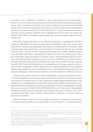 264 
de políticas como o PROUNI156 e o REUNI157), sabe-se que permanecem diversos desafios. 
Observa-se uma elevada evasão escolar nas séries finais do ensino fundamental, principal-mente, 
entre os estudantes de famílias com menores rendas que não terminam esse nível de 
ensino, além do índice de reprovação, observado nas escolas de Educação Escolar Indígena 
do Paraná, que gira em torno de 10% (Censo Escolar 2011). A lenta transição do ensino mé-dio 
para o ensino superior verificada entre as gerações mais recentes tem, de acordo com 
Menezes Filho (2001), contribuído negativamente para uma mais rápida melhoria na área 
educacional. 
Além disso, é importante destacar os problemas relacionados à qualidade da educação. 
Apesar das dificuldades em torno da mensuração da qualidade escolar, uma vez que seria 
interessante controlar pela quantidade adicionada de conhecimento ao estudante, após 
controlar pelas suas características socioeconômicas, é importante destacar que o Brasil, 
de acordo com o relatório do PISA (Programme International for Student Assessment) para 
o ano de 2009, mostra que o desempenho do País nas três áreas de conhecimento avalia-das 
(matemática, língua portuguesa e ciências) ainda se mostra bastante aquém do espe-rado, 
sobretudo quando comparado a países com níveis semelhantes de desenvolvimento. 
Os dados do Sistema Nacional de Avaliação da Educação Básica (SAEB) mostram, segundo 
Carvalho (2003), que existem diferenças de desempenho entre crianças segundo o sexo e a 
etnia, mesmo controlando os efeitos relativos às características familiares. Nesse arcabouço, 
haveria outras temáticas a serem consideradas, como a valorização da carreira docente, a re-novação 
pedagógica, a infraestrutura incipiente, a jornada ampliada e a violência na escola. 
Embora o País vivencie em breve seu Bônus Demográfico, conforme discutido no capítu-lo 
“Perfil Demográfico”, o investimento educacional neste período deve ser aproveitado, para 
que a geração com idade entre 4 e 17 anos atualmente consiga chegar qualificada para a vida 
profissional. Fato fundamental a ser observado, uma vez que os dados confirmam que a ocu-pação 
profissional está ligada ao tempo de escolaridade, pois 60,2% da população ocupada 
tem 11 anos ou mais de estudo (CRUZ; MONTEIRO, 2012, p.142). Além disso, a desigualdade 
de salários no Brasil é uma das mais altas entre os países, de acordo com Barros et al. (1995) 
e Menezes Filho (2001). Logo, problemas relacionados ao abandono e à evasão tendem a 
perpetuar esse aspecto. 
Diante do exposto, e de acordo com os dados disponíveis no Estado do Paraná, as fon-tes 
de informações utilizadas neste estudo foram o Censo Escolar158 e a Amostra do Censo 
156 O Programa Universidade para Todos (PROUNI) foi criado pelo governo federal em 2004, instituído pela Lei nº 11.096 de 
2005, e “tem como finalidade a concessão de bolsas de estudo integrais e parciais em cursos de graduação e sequenciais de 
formação específica, em instituições privadas de educação superior” (site BRASIL – MEC, 2012 http: //prouniportal.mec.gov.br/ 
index.php?option=com_content&view= article&id=124&Itemid=140). 
157 O Programa de Apoio a Planos de Reestruturação e Expansão das Universidades Federais (REUNI), instituído pelo Decreto 
nº 6.096, de 2007, é uma das ações que integram o Plano de Desenvolvimento da Educação (PDE), e tem como principal objetivo 
ampliar o acesso e a permanência na educação superior. Contempla uma série de medidas que promovem a expansão física, 
acadêmica e pedagógica da rede federal de educação superior (BRASIL, MEC, 2010 disponível em: ‹http: //reuni.mec.gov.br/index. 
php?option=com_content&view=article&id=25&Itemid=28)›. 
 