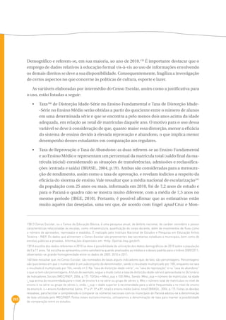265 
Demográfico e referem-se, em sua maioria, ao ano de 2010.159 É importante destacar que o 
emprego de dados relativos à educação formal vis-à-vis ao uso de informações envolvendo 
os demais direitos se deve a sua disponibilidade. Consequentemente, fragiliza a investigação 
de certos aspectos no que concerne às políticas de cultura, esporte e lazer. 
As variáveis elaboradas por intermédio do Censo Escolar, assim como a justificativa para 
o uso, estão listadas a seguir: 
• Taxa160 de Distorção Idade-Série no Ensino Fundamental e Taxa de Distorção Idade- 
-Série no Ensino Médio serão obtidas a partir do quociente entre o número de alunos 
em uma determinada série e que se encontra a pelo menos dois anos acima da idade 
adequada, em relação ao total de matrículas daquele ano. O motivo para o uso dessa 
variável se deve à consideração de que, quanto maior essa distorção, menor a eficácia 
do sistema de ensino devido à elevada reprovação e abandono, o que implica menor 
desempenho desses estudantes em comparação aos regulares. 
• Taxa de Reprovação e Taxa de Abandono: as duas referem-se ao Ensino Fundamental 
e ao Ensino Médio e representam um percentual da matrícula total (saldo final da ma-trícula 
inicial) considerando as situações de transferências, admissões e reclassifica-ções 
(entrada e saída) (BRASIL, 2004, p.19). Ambas são consideradas para a mensura-ção 
de rendimento, assim como a taxa de aprovação, e revelam indícios a respeito da 
eficácia do sistema de ensino. Vale ressaltar que a média nacional de escolarização161 
da população com 25 anos ou mais, informada em 2010, foi de 7,2 anos de estudo e 
para o Paraná o quadro não se mostra muito diferente, com a média de 7,5 anos no 
mesmo período (IBGE, 2010). Portanto, é possível afirmar que as estimativas estão 
muito aquém das desejadas, uma vez que, de acordo com Engel apud Cruz e Mon- 
158 O Censo Escolar, ou o Censo da Educação Básica, é uma pesquisa anual, de âmbito nacional, de caráter censitário e possui 
características relacionadas às escolas, como infraestrutura, qualificação do corpo docente, além de movimentos de fluxo como 
o número de aprovados, reprovados e evadidos. É realizado pelo Instituto Nacional de Estudos e Pesquisa em Educação Anísio 
Teixeira - INEP. Os dados que alimentam o Censo Escolar são provenientes das secretarias estaduais e municipais, bem como de 
escolas públicas e privadas. Informações disponíveis em: ‹http: //portal.inep.gov.br/›. 
159 A escolha dos dados referentes a 2010 se deve à possibilidade de utilização dos dados demográficos de 2010 sobre a população 
de 0 a 17 anos. Tal escolha se apresentou como satisfatória quando analisados as médias e o desvio padrão para o triênio 2009/2011, 
observando-se grande homogeneidade entre os dados de 2009, 2010 e 2011. 
160 Vale ressaltar que, no Censo Escolar, são nomeados de taxas alguns indicadores que, de fato, são percentagens. Percentagens 
são quocientes em que o numerador é um subconjunto do denominador, sendo o resultado multiplicado por 100; enquanto na taxa 
o resultado é multiplicado por 10n, sendo n› 2. Na “taxa de distorção idade-série”, na “taxa de reprovação” e na “taxa de abandono” 
o que se tem são percentagens. A título de exemplo, segue o modo como a taxa de distorção idade-série é apresentada no Dicionário 
de Indicadores Sociais (MEC/INEP, 2004, p.17): TDISks = Mksi_sup x 100 /Mks. Sendo: Mksi_sup = número de matrículas na idade 
i_sup acima da recomendada para o nível de ensino k e na série ou grupo de séries s; Mks = número total de matrículas no nível de 
ensino k na série ou grupo de séries s; onde, i_sup = idade superior à recomendada para a série frequentada s no nível de ensino 
de ensino k. s = ensino fundamental (série, 1ª a 4ª, 5ª a 8ª, total) e ensino médio (série, total) (BRASIL, 2004, p.17). Feitas as devidas 
ressalvas, para facilitar a compreensão e comparar os números nacionais com os municípios do Paraná adotou-se a denominação 
de taxa utilizada pelo MEC/INEP. Feitos esses esclarecimentos, utilizaremos a denominação de taxa para manter a possibilidade 
de comparação entre os estudos. 
 