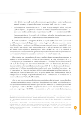 266 
teiro (2012), a juventude nacional somente consegue terminar o ensino fundamental 
quando incorpora os dados relativos aos jovens com idade entre 20 e 24 anos. 
• Percentagem de Adolescentes de 15 a 17 anos na Educação para Jovens e Adultos 
(EJA)162: expressa a relação entre o número de matrículas de adolescentes entre 15 e 17 
anos nessa modalidade de ensino e a população total de 15 a 17 anos de idade (SEED). 
• Da amostra do Censo Demográfico de 2010 foram utilizados dados sobre a população 
fora da educação infantil, pré-escola, ensino fundamental e médio. 
De acordo com o Censo Demográfico de 2010, na população brasileira entre 4 e 17 anos163 
há 8,5% de pessoas que não frequentam a escola. Se, por um lado, este número é o menor 
dos últimos 5 anos – sendo que em 2006 a percentagem desse fenômeno era de 10,1% –, por 
outro significa que em 2010 havia uma população de 3,8 milhões de crianças e adolescentes 
sem acesso a uma importante política pública (CRUZ; MONTEIRO, 2012). Ao comparar os 
dados nacionais com os do Paraná, apreende-se que o número no Estado é superior à média 
nacional, com 9,5% de crianças e adolescentes de 4 a 17 anos fora da escola. 
Cabe ressaltar que a situação envolvendo o analfabetismo mostra quão grandes são os 
desafios na efetivação do direito à educação. De acordo com o Censo Demográfico de 2010, 
9,7% da população com 15 anos ou mais é analfabeta164. E ainda, em todo o território nacio-nal, 
15,2% das crianças com 8 anos foram declaradas como não alfabetizadas. No Paraná, os 
dados censitários sobre analfabetismo indicam que 6,3% da população acima de 15 anos é 
analfabeta e 4,9% foi declarada não alfabetizada com 8 anos. Contudo, a boa notícia é que 
o Paraná aderiu ao Pacto Nacional pela Alfabetização na Idade Certa (alfabetização até os 8 
anos de idade), do Ministério da Educação, no qual se compromete em empreender esforços 
para que todas as crianças estejam alfabetizadas até os 8 anos de idade, ao final do 3º ano do 
ensino fundamental165 (BRASIL/MEC, 2012). 
Infere-se que o tempo de escolaridade da população está relacionado com o abandono 
e a reprovação ao longo dos anos escolares, fenômenos que no Brasil são mais frequentes 
nos anos finais do Ensino Fundamental, pois em 2010 constatou-se uma taxa geral de 2,6% 
de reprovação e 1,6% de abandono no primeiro ano do Ensino Fundamental, enquanto no 
nono ano a reprovação é de 10,4% e o abandono é de 4,6%. É importante destacar que um 
161 Escolaridade média em anos de estudo se obtém com relação à população com mais de 10 anos de idade; “é calculada com 
base apenas nas séries e níveis concluídos com aprovação, desconsiderando-se as reprovações” (CRUZ; MONTEIRO, 2012, p.147). 
162 A Percentagem de Adolescentes na EJA foi desenvolvida pela SEED, a partir dos dados de matrícula na EJA disponibilizados 
pelo INEP. 
163 Segundo Cruz e Monteiro (2012), o Brasil utiliza como medida de desempenho a taxa de atendimento de 7 a 14 anos, o que 
produzia a ideia de que o País havia universalizado o acesso ao Ensino Fundamental. Duas mudanças – com o Ensino Fundamental 
de 9 anos, que tornou obrigatória a frequência à pré-escola, além do Ensino Médio – permitiram novas formas de compreender 
os dados nacionais, levando a reconsiderar a taxa de atendimento da educação brasileira e passando a considerar, nos cálculos, 
a população de 4 a 17 anos. 
 