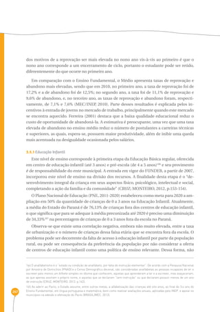 267 
dos motivos de a reprovação ser mais elevada no nono ano vis-à-vis ao primeiro é que o 
nono ano corresponde a um encerramento de ciclo, portanto o estudante pode ser retido, 
diferentemente do que ocorre no primeiro ano. 
Em comparação com o Ensino Fundamental, o Médio apresenta taxas de reprovação e 
abandono mais elevadas, sendo que em 2010, no primeiro ano, a taxa de reprovação foi de 
17,2% e a de abandono foi de 12,5%; no segundo ano, a taxa foi de 11,1% de reprovação e 
9,6% de abandono, e, no terceiro ano, as taxas de reprovação e abandono foram, respecti-vamente, 
de 7,1% e 7,6% (MEC/INEP, 2010). Parte desses resultados é explicada pelos in-centivos 
à entrada de jovens no mercado de trabalho, principalmente quando este mercado 
se encontra aquecido. Ferreira (2001) destaca que a baixa qualidade educacional reduz o 
custo de oportunidade de abandoná-la. A estimativa é preocupante, uma vez que uma taxa 
elevada de abandono no ensino médio reduz o número de postulantes a carreiras técnicas 
e superiores, as quais, espera-se, possuem maior produtividade, além de inibir uma queda 
mais acentuada na desigualdade ocasionada pelos salários. 
3.5.1 Educação Infantil 
Este nível de ensino corresponde à primeira etapa da Educação Básica regular, oferecida 
em centro de educação infantil (até 3 anos) e pré-escola (de 4 a 5 anos)166 e seu provimento 
é de responsabilidade do ente municipal. A entrada em vigor do FUNDEB, a partir de 2007, 
incorporou este nível de ensino na divisão dos recursos. A finalidade desta etapa é o “de-senvolvimento 
integral da criança em seus aspectos físico, psicológico, intelectual e social, 
completando a ação da família e da comunidade” (CRUZ; MONTEIRO, 2012, p.153-154). 
O Plano Nacional de Educação (PNE, 2011-2020) estabeleceu como meta para 2020 a am-pliação 
em 50% da quantidade de crianças de 0 a 3 anos na Educação Infantil. Atualmente, 
a média do Estado do Paraná é de 76,13% de crianças fora dos centros de educação infantil, 
o que significa que para se adequar à média preconizada até 2020 é preciso uma diminuição 
de 34,33%167 na percentagem de crianças de 0 a 3 anos fora da escola no Paraná. 
Observa-se que existe uma correlação negativa, embora não muito elevada, entre a taxa 
de urbanização e o número de crianças dessa faixa etária que se encontra fora da escola. O 
problema pode ser decorrente da falta de acesso à educação infantil por parte da população 
rural, ou pode ser consequência da preferência da população por não considerar a oferta 
de centros de educação infantil como uma política de ensino relevante. Dessa forma, não 
164 O analfabetismo é o “estado ou condição de analfabeto, por falta de instrução elementar”. De acordo com a Pesquisa Nacional 
por Amostra de Domicílios (PNAD) e o Censo Demográfico decenal, são consideradas analfabetas as pessoas incapazes de ler e 
escrever pelo menos um bilhete simples no idioma que conhecem; aquelas que aprenderam a ler e a escrever, mas esqueceram; 
as que apenas assinam o próprio nome; e aquelas que se declaram “sem instrução” ou que declaram possuir menos de um ano 
de instrução (CRUZ; MONTEIRO, 2012, p.142). 
165 Ao aderir ao Pacto, o Estado assume, entre outras metas, a alfabetização das crianças até oito anos, ao final do 3.o ano do 
Ensino Fundamental, em língua portuguesa e matemática, bem como realizar avaliações anuais, aplicadas pelo INEP, e apoiar os 
municípios na adesão e efetivação do Pacto (BRASIL/MEC, 2012). 
 