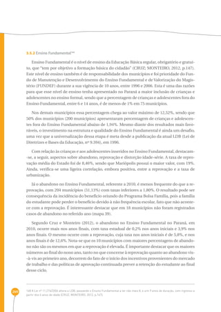 269 
3.5.2 Ensino Fundamental168 
Ensino Fundamental é o nível de ensino da Educação Básica regular, obrigatório e gratui-to, 
que “tem por objetivo a formação básica do cidadão” (CRUZ; MONTEIRO, 2012, p.147). 
Este nível de ensino também é de responsabilidade dos municípios e foi prioridade do Fun-do 
de Manutenção e Desenvolvimento do Ensino Fundamental e de Valorização do Magis-tério 
(FUNDEF) durante a sua vigência de 10 anos, entre 1996 e 2006. Esta é uma das razões 
para que esse nível de ensino tenha apresentado no Paraná a maior inclusão de crianças e 
adolescentes no ensino formal, sendo que a percentagem de crianças e adolescentes fora do 
Ensino Fundamental, entre 6 e 14 anos, é de menos de 1% em 75 municípios. 
Nos demais municípios essa percentagem chega ao valor máximo de 12,52%, sendo que 
50% dos municípios (200 municípios) apresentaram percentagem de crianças e adolescen-tes 
fora do Ensino Fundamental abaixo de 1,94%. Mesmo diante dos resultados mais favo-ráveis, 
o investimento na estrutura e qualidade do Ensino Fundamental é ainda um desafio, 
uma vez que a universalização dessa etapa é meta desde a publicação da atual LDB (Lei de 
Diretrizes e Bases da Educação, nº 9.394), em 1996. 
Com relação às crianças e aos adolescentes inseridos no Ensino Fundamental, destacam- 
-se, a seguir, aspectos sobre abandono, reprovação e distorção idade-série. A taxa de repro-vação 
média do Estado foi de 8,46%, sendo que Mariópolis possui o maior valor, com 19%. 
Ainda, verifica-se uma ligeira correlação, embora positiva, entre a reprovação e a taxa de 
urbanização. 
Já o abandono no Ensino Fundamental, referente a 2010, é menos frequente do que a re-provação, 
com 204 municípios (51,13%) com taxas inferiores a 1,80%. O resultado pode ser 
consequência da incidência do benefício oriundo do Programa Bolsa Família, pois a família 
do estudante pode perder o benefício devido à não frequência escolar, fato que não aconte-ce 
com a reprovação. É interessante destacar que em 18 municípios não foram registrados 
casos de abandono no referido ano (mapa 39). 
Segundo Cruz e Monteiro (2012), o abandono no Ensino Fundamental no Paraná, em 
2010, ocorre mais nos anos finais, com taxa estadual de 0,2% nos anos iniciais e 3,9% nos 
anos finais. O mesmo ocorre com a reprovação, cuja taxa nos anos iniciais é de 5,8%, e nos 
anos finais é de 12,6%. Nota-se que os 10 municípios com maiores percentagens de abando-no 
não são os mesmos em que a reprovação é elevada. É importante destacar que os maiores 
números ao final do nono ano, tanto no que concerne à reprovação quanto ao abandono vis- 
-à-vis ao primeiro ano, decorrem do fato de o início dos incentivos provenientes do mercado 
de trabalho e das políticas de aprovação continuada prever a retenção do estudante ao final 
desse ciclo. 
168 A Lei nº 11.274/2006 altera a LDB, passando o Ensino Fundamental a ter não mais 8, e sim 9 anos de duração, com ingresso a 
partir dos 6 anos de idade (CRUZ; MONTEIRO, 2012, p.147). 
 