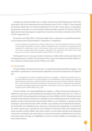 270 
A respeito da distorção idade-série, os dados do Paraná em 2010 indicam que 74,94% dos 
municípios (299 casos) apresentaram uma distorção entre 6,70% e 18,90%. A taxa nacional 
de distorção idade-série no Ensino Fundamental é de 23,70%. Desse modo, os municípios 
paranaenses encontram-se, na sua maioria, abaixo da média nacional. No entanto, 39 muni-cípios 
apresentam taxas iguais ou superiores à nacional, com valores variando entre 23,6% e 
33,70% (mapas 40 e 41). 
De acordo com Vidal (2007), a distorção idade-série se relaciona com problemas históri-cos 
do sistema educacional brasileiro: o abandono e a repetência. 
Uma das principais consequências da distorção idade-série é o baixo desempenho dos alunos em atraso 
escolar quando comparados aos alunos regulares, independente das características socioeconômicas dos 
estudantes, da infraestrutura escolar e do município. Assim, pode-se perceber que no Brasil persiste um 
ciclo vicioso no sistema educacional: abandono e repetência levam a distorções entre idade e série cursada 
que, por sua vez, levam a baixo desempenho escolar (VIDAL et al., 2007, p.2). 
Tal situação leva em conta que estudar e monitorar os dados sobre a distorção idade-série 
é fundamental para a política educacional no País, já que este indicador permite refletir so-bre 
a eficácia do sistema educacional (VIDAL et al., 2007). 
3.5.3 Ensino Médio 
O Ensino Médio, de duração de três anos, é a etapa final da Educação Básica regular, e visa 
consolidar e aprofundar os conhecimentos adquiridos no Ensino Fundamental. Os objetivos 
são: 
[...] o prosseguimento de estudos; a preparação básica para o trabalho e a cidadania do educando, para con-tinuar 
aprendendo, de modo a ser capaz de adaptar-se com flexibilidade a novas condições de ocupação ou 
aperfeiçoamento posteriores; o aprimoramento do educando como pessoa humana, incluindo a formação 
ética e o desenvolvimento da autonomia intelectual e do pensamento crítico; a compreensão dos fundamen-tos 
científico-tecnológicos dos processos produtivos, relacionando a teoria com a prática, no ensino de cada 
disciplina (CRUZ; MONTEIRO, 2012, p.145). 
O Ensino Médio é de responsabilidade dos estados, e o Plano Nacional de Educação es-tabeleceu 
como meta a universalização do atendimento de adolescentes de 15 a 17 anos e o 
aumento de 85% da taxa líquida de matrículas no Ensino Médio até 2016. Diante dessa meta 
o Estado do Paraná deverá enfrentar a realidade de uma média geral atual de 19,68% da po-pulação 
na faixa etária prevista fora do Ensino Médio. Ao se considerar a situação de cada 
município o percentual varia de 4,39% a 46,04%, o que sinaliza a necessidade de investimen-tos 
focalizados nas realidades locais, tanto para a inserção dessa população na rede formal 
de ensino quanto para a garantia de uma redução na distorção idade-série daqueles que 
estão cursando o Ensino Médio. Além disso, observa-se uma maior incidência de população 
rural nesses municípios que apresentam os maiores percentuais, podendo haver, portanto, 
uma baixa oferta de vagas ou fragilidade de acesso ao Ensino Médio em municípios com 
essas características. 
 