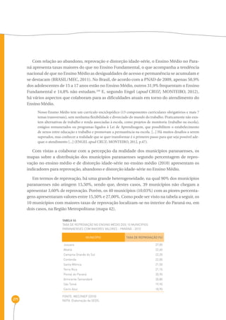 271 
Com relação ao abandono, reprovação e distorção idade-série, o Ensino Médio no Para-ná 
apresenta taxas maiores do que no Ensino Fundamental, o que acompanha a tendência 
nacional de que no Ensino Médio as desigualdades de acesso e permanência se acumulam e 
se destacam (BRASIL/MEC, 2011). No Brasil, de acordo com a PNAD de 2009, apenas 50,9% 
dos adolescentes de 15 a 17 anos estão no Ensino Médio, outros 31,9% frequentam o Ensino 
Fundamental e 14,8% não estudam.169 E, segundo Engel (apud CRUZ; MONTEIRO, 2012), 
há vários aspectos que colaboram para as dificuldades atuais em torno do atendimento do 
Ensino Médio. 
Nosso Ensino Médio tem um currículo enciclopédico (13 componentes curriculares obrigatórios e mais 7 
temas transversais), sem nenhuma flexibilidade e divorciado do mundo do trabalho. Praticamente não exis-tem 
alternativas de trabalho e renda associadas à escola, como projetos de monitoria (trabalho na escola), 
estágios remunerados ou programas ligados à Lei de Aprendizagem, que possibilitem o estabelecimento 
de nexos entre educação e trabalho e promovam a permanência na escola. [...] Há muitos desafios a serem 
superados, mas conhecer a realidade que se quer transformar é o primeiro passo para que seja possível ade-quar 
o atendimento [...] (ENGEL apud CRUZ; MONTEIRO, 2012, p.47). 
Com vistas a colaborar com a percepção da realidade dos municípios paranaenses, os 
mapas sobre a distribuição dos municípios paranaenses segundo percentagem de repro-vação 
no ensino médio e de distorção idade-série no ensino médio (2010) apresentam os 
indicadores para reprovação, abandono e distorção idade-série no Ensino Médio. 
Em termos de reprovação, há uma grande heterogeneidade, na qual 90% dos municípios 
paranaenses não atingem 15,50%, sendo que, destes casos, 39 municípios não chegam a 
apresentar 3,60% de reprovação. Porém, os 40 municípios (10,03%) com as piores percenta-gens 
apresentaram valores entre 15,50% e 27,00%. Como pode ser visto na tabela a seguir, os 
10 municípios com maiores taxas de reprovação localizam-se no interior do Paraná ou, em 
dois casos, na Região Metropolitana (mapa 42). 
TABELA 55 
Taxa de reprovação no ensino médio dos 10 municípios 
paranaenses com maiores valores - Paraná - 2010 
MUNICÍPIO TAXA DE REPROVAÇÃO (%) 
Jussara 
Abatiá 
Campina Grande do Sul 
Contenda 
Santa Mônica 
Terra Rica 
Pontal do Paraná 
Almirante Tamandaré 
São Tomé 
Cerro Azul 
FONTE: MEC/INEP (2010) 
NOTA: Elaboração da SEDS. 
27,00 
22,60 
22,20 
22,00 
21,50 
21,10 
20,90 
20,80 
19,90 
18,90 
 