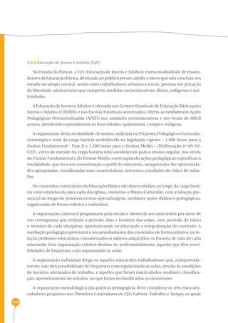 273 
3.5.4 Educação de Jovens e Adultos (EJA) 
No Estado do Paraná, a EJA (Educação de Jovens e Adultos) é uma modalidade de ensino, 
dentro da Educação Básica, destinada ao público jovem, adulto e idoso que não concluiu seu 
estudo no tempo normal, sendo estes trabalhadores urbanos e rurais, pessoas em privação 
de liberdade, adolescentes que cumprem medidas socioeducativas, ilhéus, indígenas e qui-lombolas. 
A Educação de Jovens e Adultos é ofertada nos Centros Estaduais de Educação Básica para 
Jovens e Adultos (CEEBJA) e nas Escolas Estaduais autorizadas. Oferta-se também em Ações 
Pedagógicas Descentralizadas (APED) nas unidades socioeducativas e nos locais de difícil 
acesso, atendendo especialmente às diversidades: quilombola, campo e indígena. 
A organização desta modalidade de ensino, indicada na Proposta Pedagógico-Curricular, 
contempla o total da carga horária estabelecida na legislação vigente – 1.600 horas para o 
Ensino Fundamental - Fase II e 1.200 horas para o Ensino Médio - (Deliberação nº 05/10- 
CEE), cerca de metade da carga horária total estabelecida para o ensino regular, nos níveis 
do Ensino Fundamental e do Ensino Médio, contemplando ações pedagógicas específicas à 
modalidade, que leva em consideração o perfil do educando, assegurando-lhe oportunida-des 
apropriadas, consideradas suas características, interesses, condições de vida e de traba-lho. 
Os conteúdos curriculares da Educação Básica são desenvolvidos ao longo da carga horá-ria 
total estabelecida para cada disciplina, conforme a Matriz Curricular, com avaliação pre-sencial 
ao longo do processo ensino-aprendizagem, mediante ações didático-pedagógicas, 
organizadas de forma coletiva e individual. 
A organização coletiva é programada pela escola e oferecida aos educandos por meio de 
um cronograma que estipula o período, dias e horários das aulas, com previsão de início 
e término de cada disciplina, oportunizando ao educando a integralização do currículo. A 
mediação pedagógica priorizará o encaminhamento dos conteúdos de forma coletiva, na re-lação 
professor-educandos, considerando os saberes adquiridos na história de vida de cada 
educando. Esta organização coletiva destina-se, preferencialmente, àqueles que têm possi-bilidades 
de frequentar com regularidade as aulas. 
A organização individual dirige-se àqueles educandos trabalhadores que, comprovada-mente, 
não têm possibilidade de frequentar com regularidade as aulas, devido às condições 
de horários alternados de trabalho, e àqueles que foram matriculados mediante classifica-ção, 
aproveitamento de estudos, ou que foram reclassificados ou desistentes. 
A organização metodológica das práticas pedagógicas deve considerar os três eixos arti-culadores 
propostos nas Diretrizes Curriculares da EJA: Cultura, Trabalho e Tempo, os quais 
 
